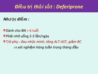 Đi u tr th i s t : Deferiproneề ị ả ắ
Nh c đi m :ượ ể
Dành cho BN > 6 tu iổ
Ph i nh u ng 2-3 l n/ngàyả ớ ố ầ
T/d ph : đau nh c mình, tăng ALT-AST, gi m BCụ ứ ả
⇒ xét nghi m hàng tu n trong tháng đ uệ ầ ầ
 