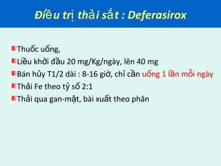 Đi u tr th i s t : Deferasiroxề ị ả ắ
Thu c u ng,ố ố
Li u kh i đ u 20 mg/Kg/ngày, lên 40 mgề ở ầ
Bán h y T1/2 dài : 8-16 gi , ch c nủ ờ ỉ ầ u ng 1 l n m i ngàyố ầ ỗ
Th i Fe theo t s 2:1ả ỷ ố
Th i qua gan-m t, bài xu t theo phânả ậ ấ
 