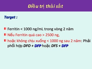 Đi u tr th i s tề ị ả ắ
Target :Target :
Ferritin < 1000 ng/mL trong vòng 2 nămFerritin < 1000 ng/mL trong vòng 2 năm
N u Ferritin quá cao > 2500 ng,ế
ho c không ch u xu ng < 1000 ng sau 2 nămặ ị ố : Ph iảPh iả
ph i h pố ợph i h pố ợ DFO +DFO + DFPDFP ho cặho cặ DFS +DFS + DFPDFP
 