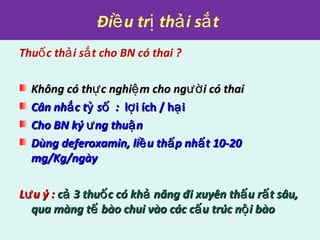 Đi u tr th i s tề ị ả ắ
Thu c th i s t cho BN có thai ?ố ả ắ
Không có th c nghi m cho ng i có thaiự ệ ườKhông có th c nghi m cho ng i có thaiự ệ ườ
Cân nh c t s :ắ ỷ ốCân nh c t s :ắ ỷ ố l i ích / h iợ ạl i ích / h iợ ạ
Cho BN ký ng thu nư ậCho BN ký ng thu nư ậ
Dùng deferoxamin, li u th p nh t 10-20ề ấ ấDùng deferoxamin, li u th p nh t 10-20ề ấ ấ
mg/Kg/ngàymg/Kg/ngày
L u ý :ưL u ý :ư c 3 thu c có kh năng đi xuyên th u r t sâu,ả ố ả ấ ấc 3 thu c có kh năng đi xuyên th u r t sâu,ả ố ả ấ ấ
qua màng t bào chui vào các c u trúc n i bàoế ấ ộqua màng t bào chui vào các c u trúc n i bàoế ấ ộ
 