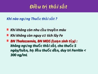 Đi u tr th i s tề ị ả ắ
Khi nào ng ng Thu c th i s t ?ư ố ả ắ
Khi không còn nhu c u truy n máuầ ềKhi không còn nhu c u truy n máuầ ề
Khi không còn nguy c tích lũy FeơKhi không còn nguy c tích lũy Feơ
BN Thalassemia, BN MDS (Lo n sinh t y) :ạ ủBN Thalassemia, BN MDS (Lo n sinh t y) :ạ ủ
không ng ng thu c th i s t, cho thu c 5ư ố ả ắ ốkhông ng ng thu c th i s t, cho thu c 5ư ố ả ắ ố
ngày/tu n, h li u thu c d n, duy trì Ferritin <ầ ạ ề ố ầngày/tu n, h li u thu c d n, duy trì Ferritin <ầ ạ ề ố ầ
300 ng/mL300 ng/mL
 