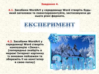 Завдання 4.
4.1. Засобами WordArt у середовище Word створіть будь-
який заголовок та поексперементуйте, застосовуючи до
нього різні формати.
4.2. Засобами WordArt у
середовищі Word створіть
композицію «Зима».
(попередньо знайдіть в
мережі Інтернет картинку
із зимовим пейзажем та
збережіть її на комп’ютер
в свою папку)
 