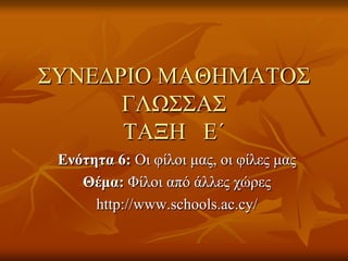 ΣΥΝΕΔΡΙΟ ΜΑΘΗΜΑΤΟΣ
ΓΛΩΣΣΑΣ
ΤΑΞΗ Ε΄
Ενότητα 6: Οι φίλοι μας, οι φίλες μας
Θέμα: Φίλοι από άλλες χώρες
http://www.schools.ac.cy/
 