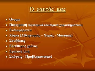 Ο εαυτός μας
 Όνομα
 Περιγραφή (εξωτερικά-εσωτερικά χαρακτηριστικά)
 Ενδιαφέροντα
 Χόμπι (Αθλητισμός – Χορός - Μουσική)
 Συνήθειες
 Ελεύθερος χρόνος
 Σχολική ζωή
 Σκέψεις - Προβληματισμοί
 