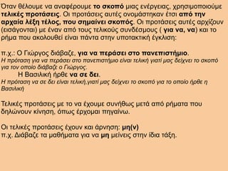 Όταν θέλουμε να αναφέρουμε το σκοπό μιας ενέργειας, χρησιμοποιούμε
τελικές προτάσεις. Οι προτάσεις αυτές ονομάστηκαν έτσι από την
αρχαία λέξη τέλος, που σημαίνει σκοπός. Οι προτάσεις αυτές αρχίζουν
(εισάγονται) με έναν από τους τελικούς συνδέσμους ( για να, να) και το
ρήμα που ακολουθεί είναι πάντα στην υποτακτική έγκλιση:
π.χ.: Ο Γιώργος διάβαζε, για να περάσει στο πανεπιστήμιο.
Η πρόταση για να περάσει στο πανεπιστήμιο είναι τελική γιατί μας δείχνει το σκοπό
για τον οποίο διάβαζε ο Γιώργος.
Η Βασιλική ήρθε να σε δει.
Η πρόταση να σε δει είναι τελική,γιατί μας δείχνει το σκοπό για το οποίο ήρθε η
Βασιλική
Τελικές προτάσεις με το να έχουμε συνήθως μετά από ρήματα που
δηλώνουν κίνηση, όπως έρχομαι πηγαίνω.
Οι τελικές προτάσεις έχουν και άρνηση: μη(ν)
π.χ. Διάβαζε τα μαθήματα για να μη μείνεις στην ίδια τάξη.
 