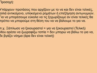 Προσοχή:
Υπάρχουν προτάσεις που αρχίζουν με το να και δεν είναι τελικές,
αλλά αντικείμενο, υποκείμενο ρημάτων ή επεξήγηση αντωνυμιών.
Για να μπορέσουμε εύκολα να τις ξεχωρίζουμε αν είναι τελικές θα
πρέπει να μπορούμε στη θέση του να να βάλουμε το για να.
π.χ. Ξάπλωσε να ξεκουραστεί = για να ξεκουραστεί (Τελική)
Μου αρέσει να ζωγραφίζω τοπία = δεν μπορώ να βάλω το για να,
δε βγάζει νόημα (άρα δεν είναι τελική)
 