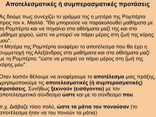 Αποτελεσματικές ή συμπερασματικές προτάσεις
Ας δούμε πως συνεχίζει το γράμμα της η μητέρα της Ρομπέρτα
προς τον κ. Μαλλά. "Θα μπορούσε να παρακολουθεί μαθήματα με
τη Ρομπέρτα και να πηγαίνει στα αθλήματα μαζί της και στο
μάθημα χορού, ώστε να μπορεί να πάρει μέρος στη ζωή της κόρης
μου".
Η Μητέρα της Ρομπέρτα αναφέρει το αποτέλεσμα που θα έχει η
συμμετοχή της Αλεξάνδρας στα μαθήματα και στα αθλήματα μαζί
με τη Ρομπέρτα: "ώστε να μπορεί να πάρει μέρος στη ζωή της
κόρης μου".
Όταν λοιπόν θέλουμε να αναφέρουμε το αποτέλεσμα μιας πράξης,
χρησιμοποιούμε τις αποτελεσματικές (ή συμπερασματικές)
προτάσεις. Συνήθως ξεκινούν (εισάγονται) με τον
αποτελεσματικό σύνδεσμο ώστε και με το σύνδεσμο που.
π.χ. Διάβαζε τόσο πολύ, ώστε τα μάτια του πονούσαν (το
αποτέλεσμα ήταν να του πονούν τα μάτια)
 