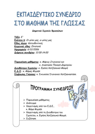 Δημοτικό Σχολείο Βρυσούλων
Τάξη: Ε΄
Ενότητα 6: Οι φίλοι μας, οι φίλες μας
Είδος λόγου: Κατευθυντικός
Κειμενικό είδος: Επιστολή
Ημερομηνία: 6/12/2006
Διάρκεια συνεδρίου: 12:00-14:00
Παρουσίαση μαθήματος: κ. Μάριος Στυλιανού και
κ. Αναστασία Παναγή-Δημητρίου
Διευθύντρια Σχολείου: κ. Ειρήνη Χατζηλουκά-Μαυρή
Ε.Δ.Ε.: κ. Μάμας Μιχαήλ
Σύμβουλος Γλώσσας: κ. Σκευούλα Στυλιανού-Χατζηαναστάση
 Παρουσίαση μαθήματος
 Διάλειμμα
 Χαιρετισμός από τον Ε.Δ.Ε.,
κ. Μάμα Μιχαήλ
 Χαιρετισμός από τη Διευθύντρια του
Σχολείου, κ. Ειρήνη Χατζηλουκά-Μαυρή
 Συζήτηση
 