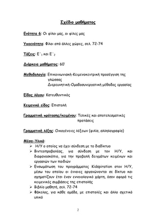 2
Σχέδιο μαθήματος
Ενότητα 6: Οι φίλοι μας, οι φίλες μας
Υποενότητα: Φίλοι από άλλες χώρες, σελ. 72-74
Τάξεις: Ε΄1 και Ε΄2
Διάρκεια μαθήματος: 60’
Μεθοδολογία: Επικοινωνιακή-Κειμενοκεντρική προσέγγιση της
γλώσσας
Διερευνητική-Ομαδοσυνεργατική μέθοδος εργασίας
Είδος λόγου: Κατευθυντικός
Κειμενικό είδος: Επιστολή
Γραμματική πρότασης/κειμένου: Τελικές και αποτελεσματικές
προτάσεις
Γραμματική λέξης: Οικογένειες λέξεων (φιλία, αλληλογραφία)
Μέσα-Υλικά:
 Η/Υ ο οποίος να έχει σύνδεση με το διαδίκτυο
 Βιντεοπροβολέας, για σύνδεση με τον Η/Υ, και
διαφανοσκόπιο, για την προβολή δειγμάτων κειμένων και
εργασιών των παιδιών
 Ενσωμάτωση του προγράμματος Kidspiration στον Η/Υ,
μέσω του οποίου οι έννοιες οργανώνονται σε δίκτυο και
σχηματίζουν έτσι έναν εννοιολογικό χάρτη, όσον αφορά τις
κειμενικές συμβάσεις της επιστολής
 Βιβλίο μαθητή, σελ. 72-74
 Φάκελος, για κάθε ομάδα, με επιστολές και άλλο σχετικό
υλικό
 