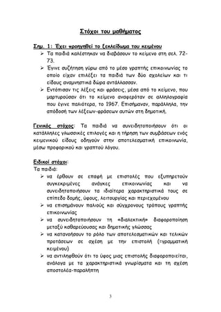 3
Στόχοι του μαθήματος
Σημ. 1: Έχει προηγηθεί το ξεκλείδωμα του κειμένου
 Τα παιδιά καλέστηκαν να διαβάσουν το κείμενο στη σελ. 72-
73.
 Έγινε συζήτηση γύρω από το μέσο γραπτής επικοινωνίας το
οποίο είχαν επιλέξει τα παιδιά των δύο σχολείων και τι
είδους αναμνηστικά δώρα αντάλλασσαν.
 Εντόπισαν τις λέξεις και φράσεις, μέσα από το κείμενο, που
μαρτυρούσαν ότι το κείμενο αναφερόταν σε αλληλογραφία
που έγινε παλιότερα, το 1967. Επισήμαναν, παράλληλα, την
απόδοσή των λέξεων-φράσεων αυτών στη δημοτική.
Γενικός στόχος: Τα παιδιά να συνειδητοποιήσουν ότι οι
κατάλληλες γλωσσικές επιλογές και η τήρηση των συμβάσεων ενός
κειμενικού είδους οδηγούν στην αποτελεσματική επικοινωνία,
μέσω προφορικού και γραπτού λόγου.
Ειδικοί στόχοι:
Τα παιδιά:
 να έρθουν σε επαφή με επιστολές που εξυπηρετούν
συγκεκριμένες ανάγκες επικοινωνίας και να
συνειδητοποιήσουν τα ιδιαίτερα χαρακτηριστικά τους σε
επίπεδο δομής, ύφους, λειτουργίας και περιεχομένου
 να επισημάνουν παλιούς και σύγχρονους τρόπους γραπτής
επικοινωνίας
 να συνειδητοποιήσουν τη «διαλεκτική» διαφοροποίηση
μεταξύ καθαρεύουσας και δημοτικής γλώσσας
 να κατανοήσουν το ρόλο των αποτελεσματικών και τελικών
προτάσεων σε σχέση με την επιστολή (=γραμματική
κειμένου)
 να αντιληφθούν ότι το ύφος μιας επιστολής διαφοροποιείται,
ανάλογα με τα χαρακτηριστικά γνωρίσματα και τη σχέση
αποστολέα-παραλήπτη
 