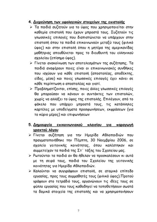 7
4. Διερεύνηση των υφολογικών στοιχείων της επιστολής
 Τα παιδιά συζητούν για το ύφος που χρησιμοποιείται στην
καθεμία επιστολή που έχουν μπροστά τους. Συζητούν τις
γλωσσικές επιλογές που διαπιστώνεται να υπάρχουν στην
επιστολή όπου τα παιδιά επικοινωνούν μεταξύ τους (φιλικό
ύφος) και στην επιστολή όπου η μητέρα της αμερικανίδας
μαθήτριας απευθύνεται προς το διευθυντή του ελληνικού
σχολείου (επίσημο ύφος).
 Γίνεται ανακοίνωση των αποτελεσμάτων της συζήτησης. Τα
παιδιά αναφέρουν ποιες είναι οι επικοινωνιακές συνθήκες
που ισχύουν για κάθε επιστολή (αποστολέας, αποδέκτης,
είδος, μέσο) και ποιες γλωσσικές επιλογές έχει κάνει σε
κάθε περίπτωση ο αποστολέας και γιατί.
 Προβληματίζονται, επίσης, ποιες άλλες γλωσσικές επιλογές
θα μπορούσαν να κάνουν οι συντάκτες των επιστολών,
χωρίς να αλλάξει το ύφος της επιστολής. Επιλέγουν, από το
φάκελο που υπάρχει μπροστά τους, τις κατάλληλες
καρτέλες με υποδείγματα προσφωνήσεων, εκφράσεων (για
το κύριο μέρος) και επιφωνήσεων
5. Δημιουργία επικοινωνιακού πλαισίου για παραγωγή
γραπτού λόγου
 Γίνεται συζήτηση για την Ημερίδα Αθλοπαιδιών που
πραγματοποιήθηκε την Πέμπτη, 30 Νοεμβρίου 2006, σε
σχολείο γειτονικής κοινότητας, όπου καλέστηκαν και
συμμετείχαν τα παιδιά της Στ΄ τάξης του Σχολείου μας.
 Ρωτούνται τα παιδιά αν θα ήθελαν να προσκαλέσουν κι αυτά
με τη σειρά τους, παιδιά του Σχολείου της γειτονικής
κοινότητας για Ημερίδα Αθλοπαιδιών.
 Καλούνται να συγγράψουν επιστολή, σε ατομικό επίπεδο
εργασίας, προς τους συμμαθητές τους (φιλικό ύφος).Προτού
γράψουν στο τετράδιό τους, οργανώνουν τις ιδέες τους σε
φύλλο εργασίας που τους καθοδηγεί να τοποθετήσουν σωστά
τα δομικά στοιχεία της επιστολής και να χρησιμοποιήσουν
 