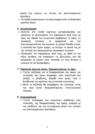 8
σωστά στο κείμενο τις τελικές και αποτελεσματικές
προτάσεις.
 Τα παιδιά ανακοινώνουν τα αποτελέσματα από τη διαδικασία
γραπτού λόγου.
6. Αυτοαξιολόγηση
 Δίνονται στα παιδιά καρτέλες αυτοαξιολόγησης και
καλούνται να αξιολογήσουν τον παραγόμενο λόγο τους ως
προς την τήρηση των κειμενικών συμβάσεων, το ύφος, τις
γλωσσικές επιλογές, τη γραμματική και την
αποτελεσματικότητα του κειμένου, αν μπορεί δηλαδή τελικά,
η επιστολή που έχουν γράψει, να πετύχει το σκοπό της με
την επιλογή των συγκεκριμένων γλωσσικών επιλογών
 Αξιολογούν τον παραγόμενο λόγο τους, με βάση τα πιο
πάνω κριτήρια, και αναφέρουν τις βελτιώσεις που θα
μπορούσαν να κάνουν στην επιστολή, αν τους δινόταν η
ευκαιρία να την ξαναγράψουν.
7. Παραγωγή γραπτού λόγου, διαφοροποιώντας το ύφος
 Γίνεται συζήτηση για τη διαφοροποίηση του ύφους της
επιστολής που έχουν συγγράψει, στην περίπτωση που
αλλάζει ο αποδέκτης, δηλαδή όταν αυτός είναι ο
διευθυντής του σχολείου της γειτονικής κοινότητας.
 Μετά τη συζήτηση θα συγγράψουν την επιστολή, εντός
του νέου αυτού διαφοροποιημένου επικοινωνιακού
πλαισίου
8. Ανακεφαλαίωση
 Γίνεται επαναφορά των κειμενικών συμβάσεων μιας
επιστολής, της διαφοροποίησης του ύφους, ανάλογα με
τον αποδέκτη, και του λειτουργικού ρόλου των τελικών
και αποτελεσματικών προτάσεων.
 