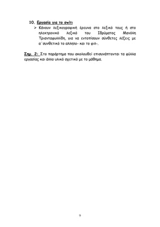 9
10. Εργασία για το σπίτι
 Κάνουν λεξικογραφική έρευνα στο λεξικό τους ή στο
ηλεκτρονικό λεξικό του Ιδρύματος Μανόλη
Τριανταφυλλίδη, για να εντοπίσουν σύνθετες λέξεις με
α΄συνθετικό το αλληλο- και το φιλ-.
Σημ. 2: Στο παράρτημα που ακολουθεί επισυνάπτονται τα φύλλα
εργασίας και άλλο υλικό σχετικό με το μάθημα.
 