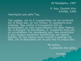 20 Νοεμβρίου, 1967
Η΄Δημ. Σχολείο Χίου
Ελλάδα, 5360
Αγαπημένε μου φίλε Τομ,
Σου γράφω, για να σ΄ευχαριστήσω για την επιστολή
και τα δώρα σου, εκ των οποίων τα νομίσματα είναι
υπέροχα. Έχω επίσης εντυπωσιαστεί από τις
φωτογραφίες με τους ουρανοξύστες της Νέας Υόρκης
και το Άγαλμα της Ελευθερίας. Σ’ ευχαριστώ πολύ και,
εις ανταπόδοσιν της προσφοράς σου, σου αποστέλλω
κι εγώ τεμάχια άγευστων κρυστάλλων και πακέτα
τσίχλας, εκ των οποίων έγινε γνωστή η μαστίχα της
Χίου, για να δοκιμάσεις και να μου πεις τη γνώμη σου.
Με αγάπη,
ο μακρινός σου φίλος
Αντρέας
 
