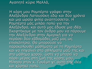 Αγαπητέ κύριε Μαλλά,
Η κόρη μου Ρομπέρτα γράφει στην
Αλεξάνδρα Λατουσάκη εδώ και δύο χρόνια
και μια ωραία φιλία αναπτύσσεται. Η
Ρομπέρτα μάς μιλάει πολύ για την
Αλεξάνδρα, και αυτό μας έδωσε μια ιδέα.
Σκεφτήκαμε με τον άνδρα μου να πάρουμε
την Αλεξάνδρα στην Αμερική για να
περάσει δύο εβδομάδες μαζί μας ως
επισκέπτρια. Θα μπορούσε να
παρακολουθεί μαθήματα με τη Ρομπέρτα
και να πηγαίνει στα αθλήματα μαζί της και
στο μάθημα χορού, ώστε να μπορεί να
πάρει μέρος στη ζωή της κόρης μου.
Μίλησα στον κ. Γουέμπ γι’ αυτή την ιδέα
και χάρηκε πολύ.
 