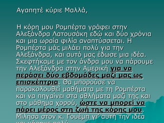 Αγαπητέ κύριε Μαλλά,
Η κόρη μου Ρομπέρτα γράφει στην
Αλεξάνδρα Λατουσάκη εδώ και δύο χρόνια
και μια ωραία φιλία αναπτύσσεται. Η
Ρομπέρτα μάς μιλάει πολύ για την
Αλεξάνδρα, και αυτό μας έδωσε μια ιδέα.
Σκεφτήκαμε με τον άνδρα μου να πάρουμε
την Αλεξάνδρα στην Αμερική για να
περάσει δύο εβδομάδες μαζί μας ως
επισκέπτρια. Θα μπορούσε να
παρακολουθεί μαθήματα με τη Ρομπέρτα
και να πηγαίνει στα αθλήματα μαζί της και
στο μάθημα χορού, ώστε να μπορεί να
πάρει μέρος στη ζωή της κόρης μου.
Μίλησα στον κ. Γουέμπ γι’ αυτή την ιδέα
 
