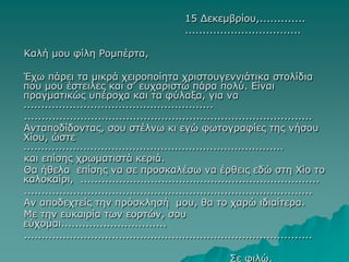 15 Δεκεμβρίου,.............
.................................
Καλή μου φίλη Ρομπέρτα,
Έχω πάρει τα μικρά χειροποίητα χριστουγεννιάτικα στολίδια
που μου έστειλες και σ’ ευχαριστώ πάρα πολύ. Είναι
πραγματικώς υπέροχα και τα φύλαξα, για να
......................................................
..................................................................................
Ανταποδίδοντας, σου στέλνω κι εγώ φωτογραφίες της νήσου
Χίου, ώστε
..........................................................................
και επίσης χρωματιστά κεριά.
Θα ήθελα επίσης να σε προσκαλέσω να έρθεις εδώ στη Χίο το
καλοκαίρι, ....................................................................
..................................................................................
Αν αποδεχτείς την πρόσκλησή μου, θα το χαρώ ιδιαίτερα.
Με την ευκαιρία των εορτών, σου
εύχομαι..............................
..................................................................................
Σε φιλώ,
 