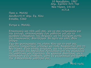 10 Νοεμβρίου, 1967
Δημ. Σχολείο Λιτλ Τορ
Νέα Υόρκη, 14110
Η.Π.Α
Προς κ. Μαλλά
Διευθυντή Η΄Δημ. Σχ. Χίου
Ελλάδα, 5360
Έντιμε κ. Μαλλά,
Επικοινωνώ και πάλι μαζί σας, για να σας ενημερώσω για
την επιτυχή αλληλογραφία των μαθητών μας και το
αμοιβαίο ενδιαφέρον που δείχνουν για τη συνέχιση αυτής
της επικοινωνίας. Φαντάζομαι θα έχετε και εσείς ιδίαν
άποψιν.
Έχω δει φωτογραφίες της νήσου Χίου και το νησί σας
φαίνεται πραγματικώς υπέροχο και πολύ διαφορετικό από τη
Νέα Υόρκη. Είμαι επίσης ενήμερος, για την πρόσκληση προς
τη μαθήτριά σας Αλεξάνδρα Λατουσάκη από την οικογένεια
της μαθήτριάς μας Ρομπέρτα. Θα χαρούμε ιδιαιτέρως αν η
πρόσκληση γίνει αποδεκτή, ώστε να γνωρίσουμε από κοντά
την Ελληνοπούλα μαθήτριά σας.
Μετά τιμής
 