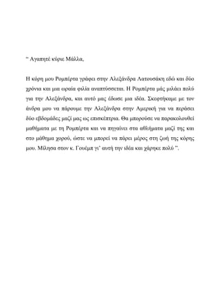 “ Αγαπητέ κύριε Μάλλα,
Η κόρη μου Ρομπέρτα γράφει στην Αλεξάνδρα Λατουσάκη εδώ και δύο
χρόνια και μια ωραία φιλία αναπτύσσεται. Η Ρομπέρτα μάς μιλάει πολύ
για την Αλεξάνδρα, και αυτό μας έδωσε μια ιδέα. Σκεφτήκαμε με τον
άνδρα μου να πάρουμε την Αλεξάνδρα στην Αμερική για να περάσει
δύο εβδομάδες μαζί μας ως επισκέπτρια. Θα μπορούσε να παρακολουθεί
μαθήματα με τη Ρομπέρτα και να πηγαίνει στα αθλήματα μαζί της και
στο μάθημα χορού, ώστε να μπορεί να πάρει μέρος στη ζωή της κόρης
μου. Μίλησα στον κ. Γουέμπ γι’ αυτή την ιδέα και χάρηκε πολύ ”.
 