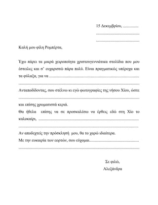 15 Δεκεμβρίου, ...............
..........................................
..........................................
Καλή μου φίλη Ρομπέρτα,
Έχω πάρει τα μικρά χειροποίητα χριστουγεννιάτικα στολίδια που μου
έστειλες και σ’ ευχαριστώ πάρα πολύ. Είναι πραγματικώς υπέροχα και
τα φύλαξα, για να .......................................................................................
.....................................................................................................................
Ανταποδίδοντας, σου στέλνω κι εγώ φωτογραφίες της νήσου Χίου, ώστε
.....................................................................................................................
και επίσης χρωματιστά κεριά.
Θα ήθελα επίσης να σε προσκαλέσω να έρθεις εδώ στη Χίο το
καλοκαίρι, .................................................................................................
....................................................................................................................
Αν αποδεχτείς την πρόσκλησή μου, θα το χαρώ ιδιαίτερα.
Με την ευκαιρία των εορτών, σου εύχομαι................................................
.....................................................................................................................
Σε φιλώ,
Αλεξάνδρα
 