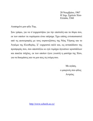 20 Νοεμβρίου, 1967
Η΄Δημ. Σχολείο Χίου
Ελλάδα, 5360
Αγαπημένε μου φίλε Τομ,
Σου γράφω, για να σ΄ευχαριστήσω για την επιστολή και τα δώρα σου,
εκ των οποίων τα νομίσματα είναι υπέροχα. Έχω επίσης εντυπωσιαστεί
από τις φωτογραφίες με τους ουρανοξύστες της Νέας Υόρκης και το
Άγαλμα της Ελευθερίας. Σ’ ευχαριστώ πολύ και, εις ανταπόδοσιν της
προσφοράς σου, σου αποστέλλω κι εγώ τεμάχια άγευστων κρυστάλλων
και πακέτα τσίχλας, εκ των οποίων έγινε γνωστή η μαστίχα της Χίου,
για να δοκιμάσεις και να μου πεις τη γνώμη σου.
Με αγάπη,
ο μακρινός σου φίλος
Αντρέας
http://www.schools.ac.cy/
 