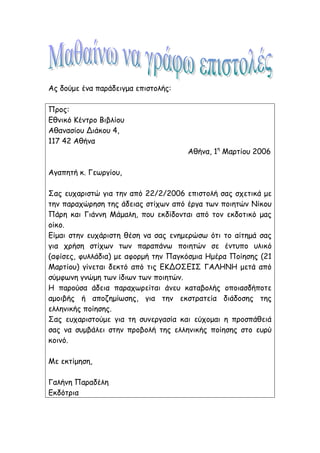 Ας δούμε ένα παράδειγμα επιστολής:
Προς:
Εθνικό Κέντρο Βιβλίου
Αθανασίου Διάκου 4,
117 42 Αθήνα
Αθήνα, 1η
Μαρτίου 2006
Αγαπητή κ. Γεωργίου,
Σας ευχαριστώ για την από 22/2/2006 επιστολή σας σχετικά με
την παραχώρηση της άδειας στίχων από έργα των ποιητών Νίκου
Πάρη και Γιάννη Μάμαλη, που εκδίδονται από τον εκδοτικό μας
οίκο.
Είμαι στην ευχάριστη θέση να σας ενημερώσω ότι το αίτημά σας
για χρήση στίχων των παραπάνω ποιητών σε έντυπο υλικό
(αφίσες, φυλλάδια) με αφορμή την Παγκόσμια Ημέρα Ποίησης (21
Μαρτίου) γίνεται δεκτό από τις ΕΚΔΟΣΕΙΣ ΓΑΛΗΝΗ μετά από
σύμφωνη γνώμη των ίδιων των ποιητών.
Η παρούσα άδεια παραχωρείται άνευ καταβολής οποιασδήποτε
αμοιβής ή αποζημίωσης, για την εκστρατεία διάδοσης της
ελληνικής ποίησης.
Σας ευχαριστούμε για τη συνεργασία και εύχομαι η προσπάθειά
σας να συμβάλει στην προβολή της ελληνικής ποίησης στο ευρύ
κοινό.
Με εκτίμηση,
Γαλήνη Παραδέλη
Εκδότρια
 