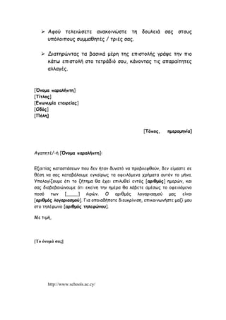  Αφού τελειώσετε ανακοινώστε τη δουλειά σας στους
υπόλοιπους συμμαθητές / τριές σας.
 Διατηρώντας τα βασικά μέρη της επιστολής γράψε την πιο
κάτω επιστολή στο τετράδιό σου, κάνοντας τις απαραίτητες
αλλαγές.
[Όνομα παραλήπτη]
[Τίτλος]
[Επωνυμία εταιρείας]
[Οδός]
[Πόλη]
[Τόπος, ημερομηνία]
Αγαπητέ/-ή [Όνομα παραλήπτη]:
Εξαιτίας καταστάσεων που δεν ήταν δυνατό να προβλεφθούν, δεν είμαστε σε
θέση να σας καταβάλουμε εγκαίρως τα οφειλόμενα χρήματα αυτόν το μήνα.
Υπολογίζουμε ότι το ζήτημα θα έχει επιλυθεί εντός [αριθμός] ημερών, και
σας διαβεβαιώνουμε ότι εκείνη την ημέρα θα λάβετε αμέσως το οφειλόμενο
ποσό των [____] λιρών. Ο αριθμός λογαριασμού μας είναι
[αριθμός λογαριασμού]. Για οποιαδήποτε διευκρίνιση, επικοινωνήστε μαζί μου
στο τηλέφωνο [αριθμός τηλεφώνου].
Με τιμή,
[Το όνομά σας]
http://www.schools.ac.cy/
 