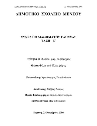 ΣΥΝΕΔΡΙΟ ΜΑΘΗΜΑΤΟΣ ΓΛΩΣΣΑΣ 23 ΝΟΕΜΒΡΙΟΥ 2006
ΔΗΜΟΤΙΚΟ ΣΧΟΛΕΙΟ ΜΕΝΕΟΥ
ΣΥΝΕΔΡΙΟ ΜΑΘΗΜΑΤΟΣ ΓΛΩΣΣΑΣ
ΤΑΞΗ Ε΄
Ενότητα 6: Οι φίλοι μας, οι φίλες μας
Θέμα: Φίλοι από άλλες χώρες
Παρουσίαση: Χρυσόστομος Παπαϊωάννου
Διευθυντής: Σάββας Άσπρος
Οικεία Επιθεωρήτρια: Χρύσω Χριστοφόρου
Επιθεωρήτρια: Μαρία Μάμιλου
Πέμπτη, 23 Νοεμβρίου 2006
 