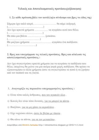 Tελικές και Αποτελεσματικές προτάσεις(εξάσκηση)
1. Σε κάθε πρόταση βάλε τον κατάλληλο σύνδεσμο και βρες το είδος της:
Σήμερα έχει καλό καιρό, ……………………. θα πάμε εκδρομή.
(………………………………….)
Δεν έχω αρκετά χρήματα …………… να αγοράσω αυτό που θέλω.
(…………………………………)
Θα πάω μια βόλτα ……………….. ξεσκάσω.
(………………………………)
Θα μαζέψω χρήματα …………………… αγοράσω ένα ποδήλατο.
(…………………………..)
2. Βρες και υπογράμμισε τις τελικές προτάσεις. Βρες και κύκλωσε τις
αποτελεσματικές προτάσεις :
Δεν έχω συγκεντρώσει αρκετά χρήματα για να αγοράσω το ποδήλατο που
θέλω, επομένως θα μείνω για μια ακόμη φορά χωρίς ποδήλατο. Θα πρέπει να
εξοικονομήσω κι άλλα χρήματα ώστε να συγκεντρώσω το ποσό ή να ζητήσω
από τον παππού και τη γιαγιά.
3. Αναγνωρίζω τις παρακάτω υπογραμμισμένες προτάσεις :
☺ Είναι τόσο καλός άνθρωπος, που τον αγαπούν όλοι .
☺ Κανείς δεν είναι τόσο δυνατός, για να μπορεί τα πάντα .
☺ Βιαζόταν, για να μη χάσει το αεροπλάνο .
☺ Είχε νυχτώσει πλέον, ώστε δε βλέπα με τίποτα .
☺ Θα κάνω τα πάντα, για να τον μεταπείσω .
Αναρτήθηκε από Dimitris Zarkadas http://dimotikonline.blogspot.gr/2010/11/t.html
 
