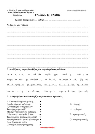 ΦΡΥΔΑΣ ΙΩΑΝΝΗΣ
« Μονάχη έγνοια η γλώσσα μου, 6. ΟΙ ΦΙΛΟΙ ΜΑΣ, ΟΙ ΦΙΛΕΣ ΜΑΣ
με τα πρώτα λόγια του Ύμνου »
Οδ. Ελύτης ΓΛΩΣΣΑ Ε΄ ΤΑΞΗΣ
Γραπτή δοκιμασία τ….. μαθητ……. ………………………………………….
Α. Ακούω και γράφω:
………………………………………………………………………………………………………………..
………………………………………………………………………………………………………………..
………………………………………………………………………………………………………………..
………………………………………………………………………………………………………………..
………………………………………………………………………………………………………………..
………………………………………………………………………………………………………………..
………………………………………………………………………………………………………………..
………………………………………………………………………………………………………………..
………………………………………………………………………………………………………………..
……………………………………………………………………………………………………………….
Β. Διαβάζω τις παρακάτω λέξεις και συμπληρώνω ό,τι λείπει:
επ….κ…..ν….ν….α, ….στ….σελ….δα, παράδ……γμα, ανταλ…..γ…., ενθ….μ….ο,
αναμν….στ….κό, χρ….σομέταλ….., φ….λε….ω, φ….σαρμ….ν….κα, ξέφ….το,
αλ…..λ….γραφ….α, χρ….ματ….στός, επ….μ….ν…., πλ….μ…..ρ….ζω, τρ….π….νω,
εμπ….στ….σ….νη, κ….νδ….νος, ελατ….ρ….ο, περ….τ….λ….γμα, ρε….στός
Γ. Αναγνωρίζω και αντιστοιχίζω τις παρακάτω προτάσεις:
Η Λάρισα είναι μεγάλη πόλη. ●
Πού θα είσαι το απόγευμα; ● ☺ κρίσης
Προστατέψτε το περιβάλλον ●
Τι υπέροχο τραγούδι! ● □ επιθυμίας
Μακάρι να πάμε αύριο εκδρομή. ●
Ο Όλυμπος είναι ψηλό βουνό. ● ◊ ερωτηματικές
Τι μεγάλο και πανέμορφο δάσος! ●
Ζωγραφίστε κάτι για το φθινόπωρο. ● ☼ επιφωνηματικές
Πότε έρχεται το τρένο; ●
Ο ήλιος είναι πηγή ενέργειας. ●
 