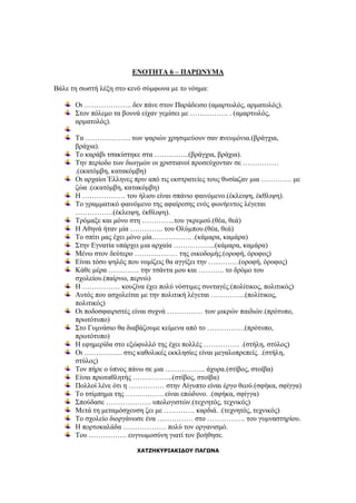 ΕΝΟΤΗΤΑ 6 – ΠΑΡΩΝΥΜΑ
Βάλε τη σωστή λέξη στο κενό σύμφωνα με το νόημα:
Οι ……………….. δεν πάνε στον Παράδεισο (αμαρτωλός, αρματολός).
Στον πόλεμο τα βουνά είχαν γεμίσει με ……………. . (αμαρτωλός,
αρματολός).
Τα ………………. των ψαριών χρησιμεύουν σαν πνευμόνια.(βράγχια,
βράχια).
Το καράβι τσακίστηκε στα …………...(βράγχια, βράχια).
Την περίοδο των διωγμών οι χριστιανοί προσεύχονταν σε ……………
.(εκατόμβη, κατακόμβη)
Οι αρχαίοι Έλληνες πριν από τις εκστρατείες τους θυσίαζαν μια …………. με
ζώα .(εκατόμβη, κατακόμβη)
Η ……………… του ήλιου είναι σπάνιο φαινόμενο.(έκλειψη, έκθλιψη).
Το γραμματικό φαινόμενο της αφαίρεσης ενός φωνήεντος λέγεται
…………….(έκλειψη, έκθλιψη).
Τρόμαξε και μόνο στη …………..του γκρεμού.(θέα, θεά)
Η Αθηνά ήταν μία ………….. του Ολύμπου.(θέα, θεά)
Το σπίτι μας έχει μόνο μία…………….. .(κάμαρα, καμάρα)
Στην Εγνατία υπάρχει μια αρχαία ……………...(κάμαρα, καμάρα)
Μένω στον δεύτερο ……………… της οικοδομής.(οροφή, όροφος)
Είναι τόσο ψηλός που νομίζεις θα αγγίξει την ………….(οροφή, όροφος)
Κάθε μέρα …………. την τσάντα μου και ……….. το δρόμο του
σχολείου.(παίρνω, περνώ)
Η ……………. κουζίνα έχει πολύ νόστιμες συνταγές.(πολίτικος, πολιτικός)
Αυτός που ασχολείται με την πολιτική λέγεται …………...(πολίτικος,
πολιτικός)
Οι ποδοσφαιριστές είναι συχνά …………… των μικρών παιδιών.(πρότυπο,
πρωτότυπο)
Στο Γυμνάσιο θα διαβάζουμε κείμενα από το …………….(πρότυπο,
πρωτότυπο)
Η εφημερίδα στο εξώφυλλό της έχει πολλές …………… .(στήλη, στύλος)
Οι ……………. στις καθολικές εκκλησίες είναι μεγαλοπρεπείς. .(στήλη,
στύλος)
Τον πήρε ο ύπνος πάνω σε μια …………….. άχυρα.(στίβος, στοίβα)
Είναι πρωταθλητής ……………..(στίβος, στοίβα)
Πολλοί λένε ότι η …………… στην Αίγυπτο είναι έργο θεού.(σφήκα, σφίγγα)
Το τσίμπημα της ……………. είναι επώδυνο. .(σφήκα, σφίγγα)
Σπούδασε ………………. υπολογιστών.(τεχνητός, τεχνικός)
Μετά τη μεταμόσχευση ζει με …………. καρδιά. .(τεχνητός, τεχνικός)
Το σχολείο διοργάνωσε ένα …………… στο ……………. του γυμναστηρίου.
Η πορτοκαλάδα ……………… πολύ τον οργανισμό.
Του ……………. ευγνωμοσύνη γιατί τον βοήθησε.
ΧΑΤΖΗΚΥΡΙΑΚΙΔΟΥ ΠΑΓΩΝΑ
 
