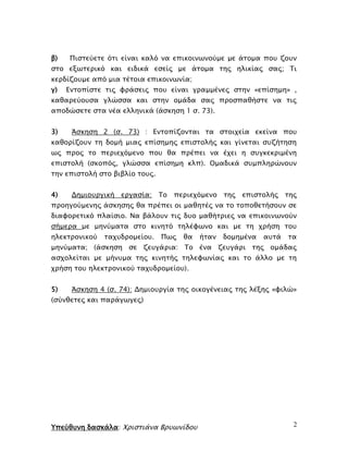 Υπεύθυνη δασκάλα: Χριστιάνα Βρυωνίδου 2
β) Πιστεύετε ότι είναι καλό να επικοινωνούμε με άτομα που ζουν
στο εξωτερικό και ειδικά εσείς με άτομα της ηλικίας σας; Τι
κερδίζουμε από μια τέτοια επικοινωνία;
γ) Εντοπίστε τις φράσεις που είναι γραμμένες στην «επίσημη» ,
καθαρεύουσα γλώσσα και στην ομάδα σας προσπαθήστε να τις
αποδώσετε στα νέα ελληνικά (άσκηση 1 σ. 73).
3) Άσκηση 2 (σ. 73) : Εντοπίζονται τα στοιχεία εκείνα που
καθορίζουν τη δομή μιας επίσημης επιστολής και γίνεται συζήτηση
ως προς το περιεχόμενο που θα πρέπει να έχει η συγκεκριμένη
επιστολή (σκοπός, γλώσσα επίσημη κλπ). Ομαδικά συμπληρώνουν
την επιστολή στο βιβλίο τους.
4) Δημιουργική εργασία: Το περιεχόμενο της επιστολής της
προηγούμενης άσκησης θα πρέπει οι μαθητές να το τοποθετήσουν σε
διαφορετικό πλαίσιο. Να βάλουν τις δυο μαθήτριες να επικοινωνούν
σήμερα με μηνύματα στο κινητό τηλέφωνο και με τη χρήση του
ηλεκτρονικού ταχυδρομείου. Πως θα ήταν δομημένα αυτά τα
μηνύματα; (άσκηση σε ζευγάρια: Το ένα ζευγάρι της ομάδας
ασχολείται με μήνυμα της κινητής τηλεφωνίας και το άλλο με τη
χρήση του ηλεκτρονικού ταχυδρομείου).
5) Άσκηση 4 (σ. 74): Δημιουργία της οικογένειας της λέξης «φιλώ»
(σύνθετες και παράγωγες)
 