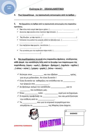 Ενότητα 6η EΠΑΝΑΛΗΠΤΙΚΟ
ΔΗΜΗΤΡΗΣ ΓΙΑΝΝΑΚΗΣ
11 Δεκ
2009.
4. Πως ξεχωρίζουμε τις προσωπικές αντωνυμίες από τα άρθρα ;
………………………………………………………………………………………………………………………
5. Να ξεχωρίσεις τα άρθρα από τις προσωπικές αντωνυμίες στις παρακάτω
προτάσεις.
 Τον τελευταίο καιρό τον έχουν χάσει. ( ………………………. - …………………………….)
 Δίνοντας την κανάτα στον παππού την έσπασα . ( ……………………………… -
……………………………………………..)
 Τις έδιωξαν με την πρώτη. (……………………………. - …………………………………….)
 Έσπασαν τα γυαλιά της γιαγιάς αλλά τα έφτιαξα εγώ . ( …………………………… -
……………………………………………)
 Εγώ τη βρήκα την χαμένη ταυτότητα. ( ……………………………….. -
…………………………………………)
 Την γυναίκα μου την αγάπησα πάρα πολύ. (………………………………..-
…………………………………………)
6. Να συμπληρώσεις τα κενά στις παρακάτω φράσεις επιλέγοντας
κάθε φορά την κατάλληλη λέξη από το ζευγάρι των παρώνυμων της
παρένθεσης. (ώμος – ωμός ) , (βράχια – βράγχια ) , (σχολείο – σχόλιο )
, ( νότος – νώτα ) , ( χώρος – χορός ) , (πίνω – πεινώ ).
 Χτύπησε στον __________ και του έβαλαν ___________ κρέας,
για να μη μελανιάσει. Αν είναι δυνατόν !
 Είναι δυνατόν να καθαρίζεις τα εντόσθια και τα ___________
των ψαριών στα ____________ ;
 Δε βρήκαμε ακόμα τον κατάλληλο ______________ για το
_________ του συλλόγου μας.
 Όταν ____________ πολύ , ____________ νερό για να ξεχνιέμαι.
 Ο στρατός προφύλαξε τα ______________ του και μετά ξεκίνησε
την επίθεση από το _______________.
 Το _____________ σου για το κτιριακό συγκρότημα που
στεγάζεται το ______________ της Μαρίας ήταν άσχετο.
ΒΑΘΜΟΣ
 