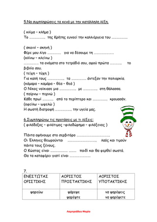 Λαμπριάδου Μαρία
5.Να συμπληρώσεις τα κενά με την κατάλληλη λέξη.
( κλίμα – κλήμα )
Το ………………. της Κρήτης ευνοεί την καλλιέργεια του ……………….
( σκοινί – σκηνή )
Φέρε μου λίγο ……………. για να δέσουμε τη ……………………
(κλίνω – κλείνω )
……………… τα ονόματα στο τετράδιό σου, αφού πρώτα ………….. το
βιβλίο σου.
( τείχη – τύχη )
Για καλή τους ……………….. τα ……………… άντεξαν την πολιορκία.
(κάμαρα – καμάρα – θέα – θεά )
Ο Νίκος νοίκιασε μια ……………….. με …………….. στη θάλασσα.
( παίρνω – περνώ )
Κάθε πρωί …………. από το περίπτερο και ……………… κρουασάν.
(οφείλω – ωφελώ )
Η σωστή διατροφή ……………….. την υγεία μας.
6.Συμπληρώνω τις προτάσεις με τι λέξεις:
( φιλόδοξος – φιλότιμος –φιλοδώρημα – φιλόξενος )
Πάντα αφήνουμε στο σερβιτόρο ………………………………….
Οι Έλληνες θεωρούνται …………………………….. λαός και τιμούν
πάντα τους ξένους.
Ο Κώστας είναι ………………… ……… παιδί και θα φερθεί σωστά.
Θα τα καταφέρει γιατί είναι …………………….
7.
ΕΝΕΣΤΩΤΑΣ
ΟΡΙΣΤΙΚΗΣ
ΑΟΡΙΣΤΟΣ
ΠΡΟΣΤΑΚΤΙΚΗΣ
ΑΟΡΙΣΤΟΣ
ΥΠΟΤΑΚΤΙΚΗΣ
ψαρεύω ψάρεψε
ψαρέψτε
να ψαρέψεις
να ψαρέψετε
 