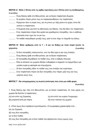 http://www.akida.info/
ΜΕΡΟΣ Α΄: Βάλε  δίπλα από τις ορθές προτάσεις και  δίπλα από τις λανθασμένες.
(3 μονάδες)
............ Ένας θίασος ήρθε στη Μανωλίτσα, για να δώσει παράσταση δωρεάν.
............ Οι μεγάλοι πήγαν μόνοι τους να παρακολουθήσουν την παράσταση.
............ Περίμεναν όλοι τη σειρά τους, για να μπουν με τάξη μέσα στο χώρο, όπου θα
γινόταν η παράσταση.
............ Η Ουρανία ήταν μια από τις ηθοποιούς του θιάσου, που θα έδινε την παράσταση.
............ Στην παράσταση πήγαν δύο ψηλοί και γεροδεμένοι πατεράδες, που ο καθένας
κρατούσε στον ώμο του το γιο του.
............ Τα παιδιά τσακώθηκαν μεταξύ τους, γιατί το ένα πήρε το παιχνίδι του άλλου.
ΜΕΡΟΣ Β΄: Βάλε αριθμούς από το 1 – 6 για να δείξεις με ποια σειρά έγιναν τα
γεγονότα. (3 μονάδες)
............ Οι δυο πατεράδες τσακώνονταν, ενώ την ίδια ώρα οι γιοι τους έπαιζαν.
............ Ένας θίασος ήρθε στη Μανωλίτσα, για να δώσει παράσταση.
............ Οι πατεράδες θυμήθηκαν τα παιδιά τους, όταν ο καβγάς τέλειωσε.
............ Όλοι οι κάτοικοι του χωριού έδειξαν ενδιαφέρον κι άρχισαν να σχηματίζουν μια
μεγάλη ουρά με φασαρία και σπρωξίματα.
............ Οι δυο πατεράδες είδαν τα παιδιά τους που έπαιζαν και ντράπηκαν.
............ Στην παράσταση πήγαν και δυο πατεράδες που πήραν μαζί τους και τους
μικρούς γιους τους.
ΜΕΡΟΣ Γ΄: Να υπογραμμίσεις τη σωστή απάντηση που είναι μια κάθε φορά.
(6 μονάδες)
1. Ένας θίασος είχε πάει στη Μανωλίτσα, για να δώσει παράσταση. Σε ποιο μέρος του
χωριού θα δινόταν η παράσταση;
(α) στο σπίτι της Ουρανίας
(β) μπροστά από μια πόρτα
(γ) στο σπίτι του κυρίου Γουργούρη
(δ) στην πλατεία του χωριού
2. «Ήταν όμως δυο παράξενα συμπλέγματα». Ο συγγραφέας χαρακτηρίζει έτσι…
(α) την Ουρανία.
(β) τους δυο πατεράδες.
(γ) τα δυο παιδιά.
(δ) τους δυο πατεράδες και τα δυο παιδιά που βρίσκονταν στους ώμους τους.
 