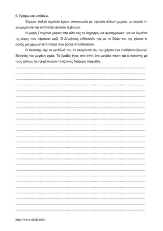 http://www.akida.info/
6. Γράφω και μαθαίνω.
Σήμερα πολλά σχολεία έχουν επικοινωνία με σχολεία άλλων χωρών με σκοπό τη
γνωριμία και την ανάπτυξη φιλικών σχέσεων.
Η μικρή Tσιγγάνα χάρισε στο φίλο της το Δημήτρη μια φυσαρμόνικα, για να θυμάται
τις μέρες που πέρασαν μαζί. Ο Δημήτρης ενθουσιάστηκε με το δώρο και της χάρισε κι
αυτός μια χρωματιστή πέτρα που βρήκε στη θάλασσα.
Ο Ακτύπης είχε τα γενέθλιά του. Η οικογένειά του του χάρισε ένα ποδήλατο βουνού
δίνοντάς του μεγάλη χαρά. Το βράδυ έγινε στο σπίτι ένα μεγάλο πάρτι και ο Ακτύπης με
τους φίλους του ξεφάντωσαν παίζοντας διάφορα παιχνίδια.
...........................................................................................................................................
...........................................................................................................................................
...........................................................................................................................................
...........................................................................................................................................
...........................................................................................................................................
...........................................................................................................................................
...........................................................................................................................................
...........................................................................................................................................
...........................................................................................................................................
...........................................................................................................................................
...........................................................................................................................................
...........................................................................................................................................
...........................................................................................................................................
...........................................................................................................................................
...........................................................................................................................................
...........................................................................................................................................
...........................................................................................................................................
...........................................................................................................................................
...........................................................................................................................................
...........................................................................................................................................
...........................................................................................................................................
...........................................................................................................................................
...........................................................................................................................................
...........................................................................................................................................
...........................................................................................................................................
...........................................................................................................................................
 