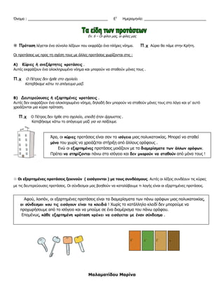 Μαλαματίδου Μαρίνα
Όνομα : ________________________________________ Ε1
Ημερομηνία: _______________________________
Εν. 6 – Οι φίλοι μας, οι φίλες μας
 Πρόταση λέγεται ένα σύνολο λέξεων που εκφράζει ένα πλήρες νόημα. Π.χ Αύριο θα πάμε στην Κρήτη.
Οι προτάσεις ως προς τη σχέση τους με άλλες προτάσεις χωρίζονται στις :
Α) Κύριες ή ανεξάρτητες προτάσεις .
Αυτές εκφράζουν ένα ολοκληρωμένο νόημα και μπορούν να σταθούν μόνες τους .
Π.χ Ο Πέτρος δεν ήρθε στο σχολείο.
Κατεβήκαμε κάτω το απόγευμα μαζί.
Β) Δευτερεύουσες ή εξαρτημένες προτάσεις .
Αυτές δεν εκφράζουν ένα ολοκληρωμένο νόημα, δηλαδή δεν μπορούν να σταθούν μόνες τους στο λόγο και γι’ αυτό
χρειάζονται μια κύρια πρόταση.
Π.χ Ο Πέτρος δεν ήρθε στο σχολείο, επειδή ήταν άρρωστος .
Κατεβήκαμε κάτω το απόγευμα μαζί για να παίξουμε.
 Οι εξαρτημένες προτάσεις ξεκινούν ( εισάγονται ) με τους συνδέσμους. Αυτές οι λέξεις συνδέουν τις κύριες
με τις δευτερεύουσες προτάσεις. Οι σύνδεσμοι μας βοηθούν να καταλάβουμε τι λογής είναι οι εξαρτημένες προτάσεις.
Άρα, οι κύριες προτάσεις είναι σαν το ισόγειο μιας πολυκατοικίας. Μπορεί να σταθεί
μόνο του χωρίς να χρειάζεται στήριξη από άλλους ορόφους .
Ενώ οι εξαρτημένες προτάσεις μοιάζουν με τα διαμερίσματα των άλλων ορόφων.
Πρέπει να στηρίζονται πάνω στο ισόγειο και δεν μπορούν να σταθούν από μόνα τους !
Αφού, λοιπόν, οι εξαρτημένες προτάσεις είναι τα διαμερίσματα των πάνω ορόφων μιας πολυκατοικίας,
οι σύνδεσμοι που τις εισάγουν είναι τα κλειδιά ! Χωρίς το κατάλληλο κλειδί δεν μπορούμε να
προχωρήσουμε από το ισόγειο και να μπούμε σε ένα διαμέρισμα του πάνω ορόφου.
Επομένως, κάθε εξαρτημένη πρόταση πρέπει να εισάγεται με έναν σύνδεσμο .
 