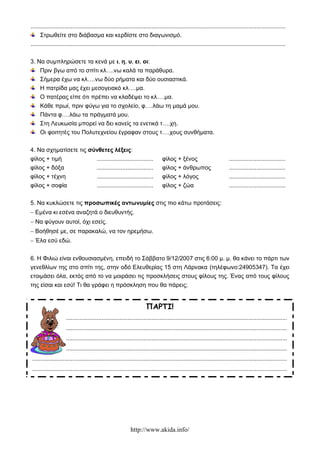 http://www.akida.info/
..............................................................................................................................................................
Στρωθείτε στο διάβασμα και κερδίστε στο διαγωνισμό.
..............................................................................................................................................................
3. Να συμπληρώσετε τα κενά με ι, η, υ, ει, οι:
Πριν βγω από το σπίτι κλ….νω καλά τα παράθυρα.
Σήμερα έχω να κλ….νω δύο ρήματα και δύο ουσιαστικά.
Η πατρίδα μας έχει μεσογειακό κλ….μα.
Ο πατέρας είπε ότι πρέπει να κλαδέψει το κλ….μα.
Κάθε πρωί, πριν φύγω για το σχολείο, φ….λάω τη μαμά μου.
Πάντα φ….λάω τα πράγματά μου.
Στη Λευκωσία μπορεί να δει κανείς τα ενετικά τ….χη.
Οι φοιτητές του Πολυτεχνείου έγραφαν στους τ….χους συνθήματα.
4. Να σχηματίσετε τις σύνθετες λέξεις:
φίλος + τιμή
φίλος + δόξα
φίλος + τέχνη
φίλος + σοφία
...................................
...................................
...................................
...................................
φίλος + ξένος
φίλος + άνθρωπος
φίλος + λόγος
φίλος + ζώα
...................................
...................................
...................................
...................................
5. Να κυκλώσετε τις προσωπικές αντωνυμίες στις πιο κάτω προτάσεις:
 Εμένα κι εσένα αναζητά ο διευθυντής.
 Να φύγουν αυτοί, όχι εσείς.
 Βοήθησέ με, σε παρακαλώ, να τον ηρεμήσω.
 Έλα εσύ εδώ.
6. Η Φιλιώ είναι ενθουσιασμένη, επειδή το Σάββατο 9/12/2007 στις 6:00 μ. μ. θα κάνει το πάρτι των
γενεθλίων της στο σπίτι της, στην οδό Ελευθερίας 15 στη Λάρνακα (τηλέφωνο:24905347). Τα έχει
ετοιμάσει όλα, εκτός από το να μοιράσει τις προσκλήσεις στους φίλους της. Ένας από τους φίλους
της είσαι και εσύ! Τι θα γράφει η πρόσκληση που θα πάρεις;
ΠΑΡΤΙ!
..............................................................................................................................................................
..............................................................................................................................................................
..............................................................................................................................................................
..............................................................................................................................................................
..............................................................................................................................................................
..............................................................................................................................................................
 