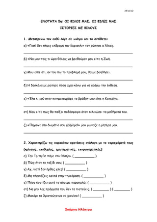 29/11/10
Σκάρπα Ηλέκτρα
ΕΝΟΤΗΤΑ 5η: ΟΙ ΦΙΛΟΙ ΜΑΣ, ΟΙ ΦΙΛΕΣ ΜΑΣ
ΙΣΤΟΡΙΕΣ ΜΕ ΦΙΛΟΥΣ
1. Μετατρέπω τον ευθύ λόγο σε πλάγιο και το αντίθετο:
α) «Γιατί δεν πήγες εκδρομή την Κυριακή;» τον ρώτησε ο Νίκος.
_______________________________________________________
β) «Να μου πεις τι ώρα θέλεις να βρεθούμε» μου είπε η Ζωή.
_______________________________________________________
γ) Μου είπε ότι, αν του πω το πρόβλημά μου, θα με βοηθήσει.
_______________________________________________________
δ) Η δασκάλα με ρώτησε πόση ώρα κάνω για να γράψω την έκθεση.
_______________________________________________________
ε) «Έλα κι εσύ στον κινηματογράφο το βράδυ» μου είπε η Κατερίνα.
_______________________________________________________
στ) Μου είπε πως θα παίξει ποδόσφαιρο όταν τελειώσει τα μαθήματά του.
_______________________________________________________
ζ) «Πήγαινε στο δωμάτιό σου γρήγορα!» μου φώναξε η μητέρα μου.
_______________________________________________________
2. Χαρακτηρίζω τις παρακάτω προτάσεις ανάλογα με το περιεχόμενό τους
(κρίσεως, επιθυμίας, ερωτηματικές, επιφωνηματικές):
α) Την Τρίτη θα πάμε στο θέατρο. ( __________ )
β) Πώς ήταν το ταξίδι σου; ( __________ )
γ) Αχ, γιατί δεν ήρθες χτες! ( __________ )
δ) Μη πλησιάζεις κοντά στην τηλεόραση. ( __________ )
ε) Πόσο κοστίζει αυτό το φόρεμα παρακαλώ; ( __________ )
στ) Να μην λες πράγματα που δεν τα πιστεύεις. ( ________ ) ( ________ )
ζ) Μακάρι τα Χριστούγεννα να χιονίσει! ( __________ )
 