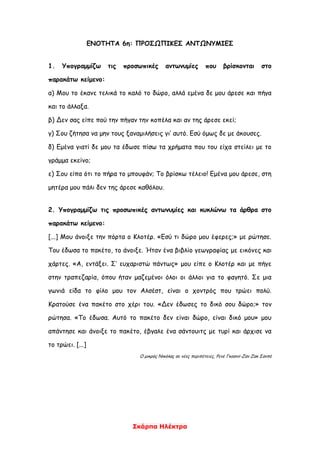 Σκάρπα Ηλέκτρα
ΕΝΟΤΗΤΑ 6η: ΠΡΟΣΩΠΙΚΕΣ ΑΝΤΩΝΥΜΙΕΣ
1. Υπογραμμίζω τις προσωπικές αντωνυμίες που βρίσκονται στο
παρακάτω κείμενο:
α) Μου το έκανε τελικά το καλό το δώρο, αλλά εμένα δε μου άρεσε και πήγα
και το άλλαξα.
β) Δεν σας είπε πού την πήγαν την κοπέλα και αν της άρεσε εκεί;
γ) Σου ζήτησα να μην τους ξαναμιλήσεις γι’ αυτό. Εσύ όμως δε με άκουσες.
δ) Εμένα γιατί δε μου τα έδωσε πίσω τα χρήματα που του είχα στείλει με το
γράμμα εκείνο;
ε) Σου είπα ότι το πήρα το μπουφάν; Το βρίσκω τέλειο! Εμένα μου άρεσε, στη
μητέρα μου πάλι δεν της άρεσε καθόλου.
2. Υπογραμμίζω τις προσωπικές αντωνυμίες και κυκλώνω τα άρθρα στο
παρακάτω κείμενο:
[...] Μου άνοιξε την πόρτα ο Κλοτέρ. «Εσύ τι δώρο μου έφερες;» με ρώτησε.
Του έδωσα το πακέτο, το άνοιξε. Ήταν ένα βιβλίο γεωγραφίας με εικόνες και
χάρτες. «Α, εντάξει. Σ’ ευχαριστώ πάντως» μου είπε ο Κλοτέρ και με πήγε
στην τραπεζαρία, όπου ήταν μαζεμένοι όλοι οι άλλοι για το φαγητό. Σε μια
γωνιά είδα το φίλο μου τον Αλσέστ, είναι ο χοντρός που τρώει πολύ.
Κρατούσε ένα πακέτο στο χέρι του. «Δεν έδωσες το δικό σου δώρο;» τον
ρώτησα. «Το έδωσα. Αυτό το πακέτο δεν είναι δώρο, είναι δικό μου» μου
απάντησε και άνοιξε το πακέτο, έβγαλε ένα σάντουιτς με τυρί και άρχισε να
το τρώει. [...]
Ο μικρός Νικόλας σε νέες περιπέτειες, Ρενέ Γκοσινί-Ζαν Ζακ Σανπέ
 