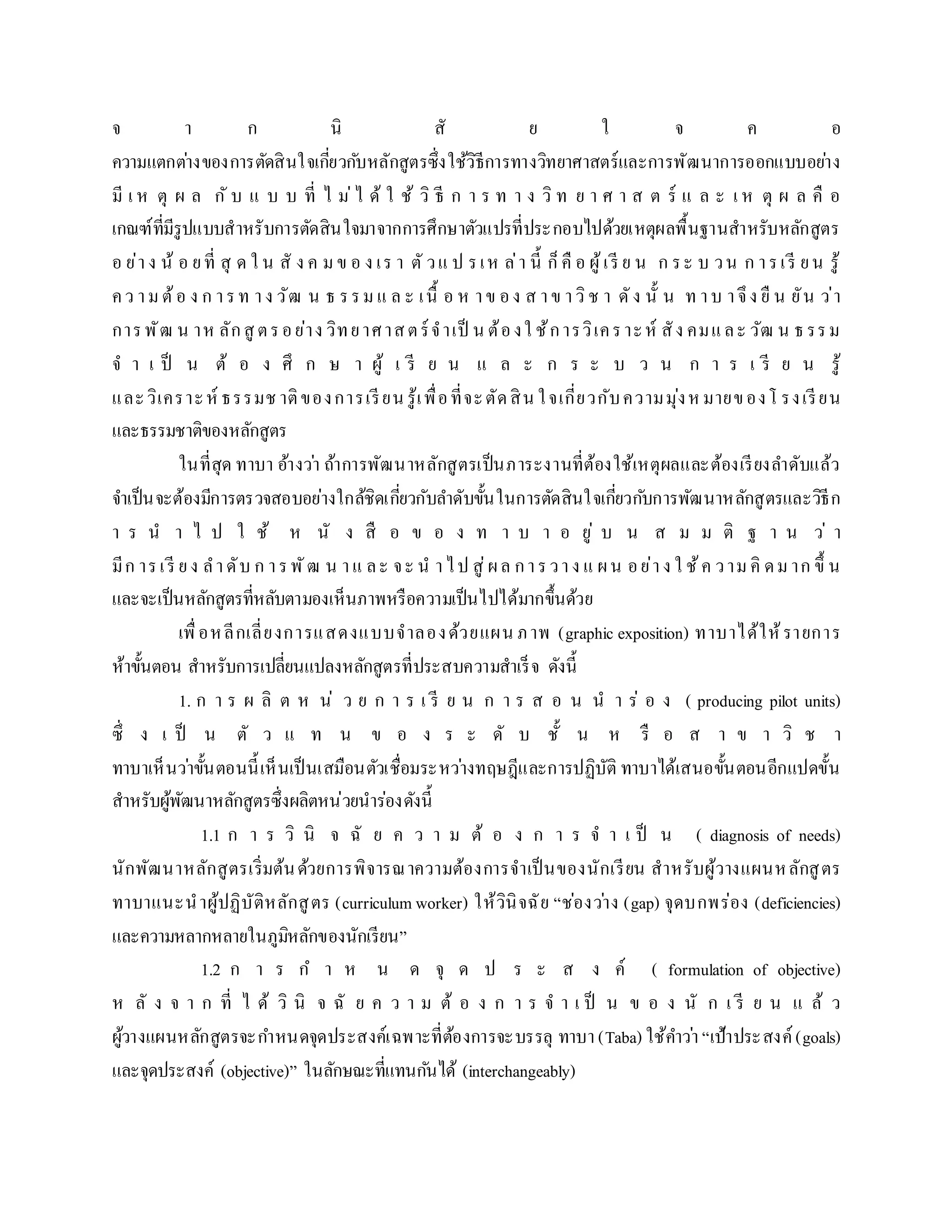 จ ำ ก นิ สั ย ใ จ ค อ
ควำมแตกต่ำงของกำรตัดสินใจเกี่ยวกับหลักสูตรซึ่งใช้วิธีกำรทำงวิทยำศำสตร์และกำรพัฒนำกำรออกแบบอย่ำง
มี เ ห ตุ ผ ล กั บ แ บ บ ที่ ไ ม่ไ ด้ ใ ช้ วิ ธี ก ำ ร ท ำ ง วิ ท ย ำ ศ ำ ส ต ร์ แ ล ะ เ ห ตุ ผ ล คื อ
เกณฑ์ที่มีรูปแบบสำหรับกำรตัดสินใจมำจำกกำรศึกษำตัวแปรที่ประกอบไปด้วยเหตุผลพื้นฐำนสำหรับหลักสูตร
อ ย่ำง น้ อ ยที่ สุ ด ใ น สั ง ค มข อ ง เร ำ ตั วแ ป รเห ล่ำ นี้ ก็คื อ ผู้เรี ย น ก ระ บ วน ก ำรเรี ยน รู้
คว ำมต้อ ง ก ำรท ำง วัฒ น ธ รรม แ ล ะ เนื้ อ ห ำข อง ส ำข ำวิช ำ ดัง นั้ น ท ำบ ำจึง ยื น ยัน ว่ำ
กำรพัฒ น ำห ลักสู ตรอย่ำง วิทยำศำสตร์จำเป็ น ต้องใ ช้กำรวิเครำะห์ สัง คมและ วัฒ น ธรรม
จ ำ เ ป็ น ต้ อ ง ศึ ก ษ ำ ผู้ เ รี ย น แ ล ะ ก ร ะ บ ว น ก ำ ร เ รี ย น รู้
และวิเครำะห์ ธรรมช ำติของกำรเรียน รู้เพื่อที่จะตัดสิน ใจเกี่ยวกับควำมมุ่งหมำยของโ รงเรียน
และธรรมชำติของหลักสูตร
ในที่สุด ทำบำ อ้ำงว่ำ ถ้ำกำรพัฒนำหลักสูตรเป็นภำระงำนที่ต้องใช้เหตุผลและต้องเรียงลำดับแล้ว
จำเป็นจะต้องมีกำรตรวจสอบอย่ำงใกล้ชิดเกี่ยวกับลำดับขั้นในกำรตัดสินใจเกี่ยวกับกำรพัฒนำหลักสูตรและวิธีก
ำ ร น ำ ไ ป ใ ช้ ห นั ง สื อ ข อ ง ท ำ บ ำ อ ยู่ บ น ส ม ม ติ ฐ ำ น ว่ ำ
มีก ำรเรี ยง ลำดับ ก ำรพัฒ น ำแ ละ จะ น ำไป สู่ผล กำรวำง แ ผน อย่ำง ใ ช้ค วำม คิ ดม ำก ขึ้ น
และจะเป็นหลักสูตรที่หลับตำมองเห็นภำพหรือควำมเป็นไปได้มำกขึ้นด้วย
เพื่อหลีกเลี่ยงกำรแสดงแบบจำลองด้วยแผน ภำพ (graphic exposition) ทำบำได้ให้รำยกำร
ห้ำขั้นตอน สำหรับกำรเปลี่ยนแปลงหลักสูตรที่ประสบควำมสำเร็จ ดังนี้
1. ก ำ ร ผ ลิ ต ห น่ ว ย ก ำ ร เ รี ย น ก ำ ร ส อ น น ำ ร่ อ ง ( producing pilot units)
ซึ่ ง เ ป็ น ตั ว แ ท น ข อ ง ร ะ ดั บ ชั้ น ห รื อ ส ำ ข ำ วิ ช ำ
ทำบำเห็นว่ำขั้นตอนนี้เห็นเป็นเสมือนตัวเชื่อมระหว่ำงทฤษฎีและกำรปฏิบัติ ทำบำได้เสนอขั้นตอนอีกแปดขั้น
สำหรับผู้พัฒนำหลักสูตรซึ่งผลิตหน่วยนำร่องดังนี้
1.1 ก ำ ร วิ นิ จ ฉั ย ค ว ำ ม ต้ อ ง ก ำ ร จ ำ เ ป็ น ( diagnosis of needs)
นักพัฒนำหลักสูตรเริ่มต้นด้วยกำรพิจำรณำควำมต้องกำรจำเป็นของนักเรียน สำหรับผู้วำงแผนหลักสูตร
ทำบำแนะนำผู้ปฏิบัติหลักสูตร (curriculum worker) ให้วินิจฉัย “ช่องว่ำง (gap) จุดบกพร่อง (deficiencies)
และควำมหลำกหลำยในภูมิหลักของนักเรียน”
1.2 ก ำ ร ก ำ ห น ด จุ ด ป ร ะ ส ง ค์ ( formulation of objective)
ห ลั ง จ ำ ก ที่ ไ ด้ วิ นิ จ ฉั ย ค ว ำ ม ต้ อ ง ก ำ ร จ ำ เ ป็ น ข อ ง นั ก เ รี ย น แ ล้ ว
ผู้วำงแผนหลักสูตรจะกำหนดจุดประสงค์เฉพำะที่ต้องกำรจะบรรลุ ทำบำ(Taba) ใช้คำว่ำ “เป้ำประสงค์ (goals)
และจุดประสงค์ (objective)” ในลักษณะที่แทนกันได้ (interchangeably)
 