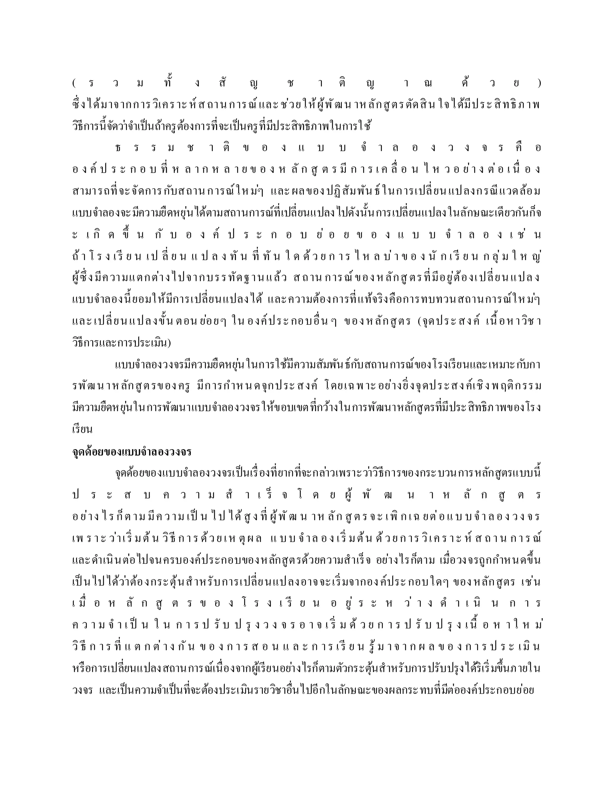( ร ว ม ทั้ ง สั ญ ช ำ ติ ญ ำ ณ ด้ ว ย )
ซึ่งได้มำจำกกำรวิเครำะห์สถำนกำรณ์และช่วยให้ผู้พัฒน ำหลักสูตรตัดสิน ใจได้มีประสิทธิภำพ
วิธีกำรนี้จัดว่ำจำเป็นถ้ำครูต้องกำรที่จะเป็นครูที่มีประสิทธิภำพในกำรใช้
ธ ร ร ม ช ำ ติ ข อ ง แ บ บ จ ำ ล อ ง ว ง จ ร คื อ
อ ง ค์ ป ร ะ ก อ บ ที่ ห ล ำ ก ห ล ำ ย ข อ ง ห ลั ก สู ต ร มี ก ำ ร เ ค ลื่ อ น ไ ห ว อ ย่ำ ง ต่อ เ นื่ อ ง
สำมำรถที่จะจัดกำรกับสถำนกำรณ์ใหม่ๆ และผลของปฏิสัมพันธ์ในกำรเปลี่ยนแปลงกรณีแวดล้อม
แบบจำลองจะมีควำมยืดหยุ่นได้ตำมสถำนกำรณ์ที่เปลี่ยนแปลงไปดังนั้นกำรเปลี่ยนแปลงในลักษณะเดียวกันก็จ
ะ เ กิ ด ขึ้ น กั บ อ ง ค์ ป ร ะ ก อ บ ย่ อ ย ข อ ง แ บ บ จ ำ ล อ ง เ ช่ น
ถ้ำ โ ร ง เรี ย น เป ลี่ ย น แ ป ล ง ทั น ที่ ทั น ใ ด ด้ว ย ก ำร ไ ห ล บ่ำ ข อ ง นั ก เ รี ย น ก ลุ่ม ใ ห ญ่
ผู้ซึ่งมีควำมแตกต่ำงไปจำกบรรทัดฐำนแล้ว สถำน กำรณ์ของหลักสู ตรที่มีอยู่ต้องเปลี่ยนแปลง
แบบจำลองนี้ยอมให้มีกำรเปลี่ยนแปลงได้ และควำมต้องกำรที่แท้จริงคือกำรทบทวนสถำนกำรณ์ใหม่ๆ
และเปลี่ยนแปลงขั้น ตอน ย่อยๆ ใน องค์ประกอบอื่น ๆ ของหลักสูตร (จุดประสงค์ เนื้อหำวิช ำ
วิธีกำรและกำรประเมิน)
แบบจำลองวงจรมีควำมยืดหยุ่นในกำรใช้มีควำมสัมพันธ์กับสถำนกำรณ์ของโรงเรียนและเหมำะกับกำ
รพัฒนำหลักสูตรของครู มีกำรกำหนดจุกประสงค์ โดยเฉพำะอย่ำงยิ่งจุดประสงค์เชิงพฤติกรรม
มีควำมยืดหยุ่นในกำรพัฒนำแบบจำลองวงจรให้ขอบเขตที่กว้ำงในกำรพัฒนำหลักสูตรที่มีประสิทธิภำพของโรง
เรียน
จุดด้อยของแบบจำลองวงจร
จุดด้อยของแบบจำลองวงจรเป็นเรื่องที่ยำกที่จะกล่ำวเพรำะว่ำวิธีกำรของกระบวนกำรหลักสูตรแบบนี้
ป ร ะ ส บ ค ว ำ ม ส ำ เ ร็ จ โ ด ย ผู้ พั ฒ น ำ ห ลั ก สู ต ร
อย่ำง ไรก็ตำมมีควำมเป็ น ไป ได้สู ง ที่ ผู้พัฒ น ำห ลัก สู ตรจะ เพิ กเฉ ยต่อแบ บจำลอง วง จร
เพ รำะ ว่ำเริ่ มต้น วิธี กำรด้วยเห ตุผล แ บบ จำล อง เริ่ มต้น ด้วยกำรวิเครำะ ห์ ส ถำน กำรณ์
และดำเนินต่อไปจนครบองค์ประกอบของหลักสูตรด้วยควำมสำเร็จ อย่ำงไรก็ตำม เมื่อวงจรถูกกำหนดขึ้น
เป็ นไปได้ว่ำต้องกระตุ้นสำหรับกำรเปลี่ยนแปลงอำจจะเริ่มจำกองค์ประกอบใดๆ ของหลักสูตร เช่น
เ มื่ อ ห ลั ก สู ต ร ข อ ง โ ร ง เ รี ย น อ ยู่ ร ะ ห ว่ ำ ง ด ำ เ นิ น ก ำ ร
ค ว ำ ม จ ำ เ ป็ น ใ น ก ำ ร ป รั บ ป รุ ง ว ง จ ร อ ำ จ เ ริ่ ม ด้ ว ย ก ำ ร ป รั บ ป รุ ง เนื้ อ ห ำ ใ ห ม่
วิธี ก ำร ที่ แ ต ก ต่ำง กัน ข อ ง ก ำ ร ส อ น แ ล ะ ก ำร เรี ย น รู้ ม ำจ ำ ก ผ ล ข อ ง ก ำ ร ป ร ะ เมิ น
หรือกำรเปลี่ยนแปลงสถำนกำรณ์เนื่องจำกผู้เรียนอย่ำงไรก็ตำมตัวกระตุ้นสำหรับกำรปรับปรุงได้ริเริ่มขึ้นภำยใน
วงจร และเป็นควำมจำเป็นที่จะต้องประเมินรำยวิชำอื่นไปอีกในลักษณะของผลกระทบที่มีต่อองค์ประกอบย่อย
 