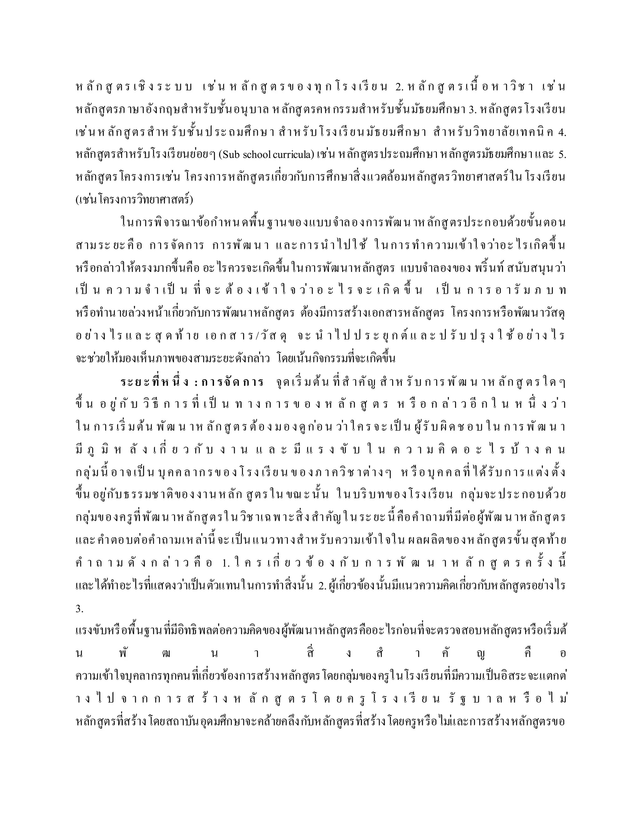 ห ลัก สู ตร เชิ ง ระ บ บ เช่น ห ลัก สู ต รข อ ง ทุ ก โร ง เรี ย น 2. ห ลัก สู ต รเนื้ อ ห ำวิช ำ เช่น
หลักสูตรภำษำอังกฤษสำหรับชั้นอนุบำล หลักสูตรคหกรรมสำหรับชั้นมัธยมศึกษำ 3. หลักสูตรโรงเรียน
เช่นห ลักสูตรสำห รับชั้นประถมศึกษำ สำหรับโรงเรียนมัธยมศึกษำ สำหรับวิทยำลัยเทคนิ ค 4.
หลักสูตรสำหรับโรงเรียนย่อยๆ(Sub schoolcurricula) เช่น หลักสูตรประถมศึกษำหลักสูตรมัธยมศึกษำและ 5.
หลักสูตรโครงกำรเช่น โครงกำรหลักสูตรเกี่ยวกับกำรศึกษำสิ่งแวดล้อมหลักสูตรวิทยำศำสตร์ในโรงเรียน
(เช่นโครงกำรวิทยำศำสตร์)
ในกำรพิจำรณำข้อกำหนดพื้นฐำนของแบบจำลองกำรพัฒนำหลักสูตรประกอบด้วยขั้นตอน
สำมระ ยะคือ กำรจัดกำร กำรพัฒน ำ และกำรนำไปใช้ ในกำรทำควำมเข้ำใจว่ำอะไรเกิดขึ้ น
หรือกล่ำวให้ตรงมำกขึ้นคือ อะไรควรจะเกิดขึ้นในกำรพัฒนำหลักสูตร แบบจำลองของ พริ้นท์ สนับสนุนว่ำ
เป็ น ค ว ำ ม จ ำ เป็ น ที่ จ ะ ต้ อ ง เ ข้ ำ ใ จ ว่ำ อ ะ ไ ร จ ะ เ กิ ด ขึ้ น เ ป็ น ก ำ ร อ ำ รั ม ภ บ ท
หรือทำนำยล่วงหน้ำเกี่ยวกับกำรพัฒนำหลักสูตร ต้องมีกำรสร้ำงเอกสำรหลักสูตร โครงกำรหรือพัฒนำวัสดุ
อ ย่ำง ไร แ ล ะ สุ ด ท้ ำย เอ ก ส ำ ร/วัส ดุ จะ น ำไ ป ป ร ะ ยุ ก ต์ แ ล ะ ป รั บ ป รุ ง ใ ช้ อ ย่ำง ไ ร
จะช่วยให้มองเห็นภำพของสำมระยะดังกล่ำว โดยเน้นกิจกรรมที่จะเกิดขึ้น
ระย ะที่ห นึ่ ง : กำรจัด กำร จุดเริ่ มต้น ที่ส ำคัญ สำห รับ กำรพัฒ น ำห ลักสู ตรใด ๆ
ขึ้ น อ ยู่กั บ วิ ธี ก ำ ร ที่ เ ป็ น ท ำ ง ก ำ ร ข อ ง ห ลั ก สู ต ร ห รื อ ก ล่ำ ว อี ก ใ น ห นึ่ ง ว่ำ
ใน กำรเริ่ มต้น พัฒ น ำห ลักสู ตรต้อง มองดูก่อน ว่ำใครจะ เป็ น ผู้รับผิดช อบ ใน กำรพัฒ น ำ
มี ภู มิ ห ลั ง เ กี่ ย ว กั บ ง ำ น แ ล ะ มี แ ร ง ขั บ ใ น ค ว ำ ม คิ ด อ ะ ไ ร บ้ ำ ง ค น
กลุ่มนี้ อำจเป็ น บุคคลำกรของโรง เรียน ของภ ำควิช ำต่ำงๆ ห รือบุคคลที่ได้รับกำรแต่ง ตั้ง
ขึ้น อยู่กับธรรมชำติของงำนหลัก สูตรใน ขณะนั้น ในบริบทของโรงเรียน กลุ่มจะประกอบด้วย
กลุ่มของครูที่พัฒนำหลักสูตรในวิชำเฉพำะสิ่งสำคัญในระยะนี้ คือคำถำมที่มีต่อผู้พัฒนำหลักสูตร
และคำตอบต่อคำถำมเหล่ำนี้ จะเป็นแนวทำงสำหรับควำมเข้ำใจใน ผลผลิตของหลักสูตรขั้นสุดท้ำย
ค ำ ถ ำ ม ดั ง ก ล่ ำ ว คื อ 1. ใ ค ร เ กี่ ย ว ข้ อ ง กั บ ก ำ ร พั ฒ น ำ ห ลั ก สู ต ร ค รั้ ง นี้
และได้ทำอะไรที่แสดงว่ำเป็นตัวแทนในกำรทำสิ่งนั้น 2.ผู้เกี่ยวข้องนั้นมีแนวควำมคิดเกี่ยวกับหลักสูตรอย่ำงไร
3.
แรงขับหรือพื้นฐำนที่มีอิทธิพลต่อควำมคิดของผู้พัฒนำหลักสูตรคืออะไรก่อนที่จะตรวจสอบหลักสูตรหรือเริ่มต้
น พั ฒ น ำ สิ่ ง ส ำ คั ญ คื อ
ควำมเข้ำใจบุคลำกรทุกคนที่เกี่ยวข้องกำรสร้ำงหลักสูตรโดยกลุ่มของครูในโรงเรียนที่มีควำมเป็นอิสระจะแตกต่
ำ ง ไ ป จ ำ ก ก ำ ร ส ร้ ำ ง ห ลั ก สู ต ร โ ด ย ค รู โ ร ง เ รี ย น รั ฐ บ ำ ล ห รื อ ไ ม่
หลักสูตรที่สร้ำงโดยสถำบันอุดมศึกษำจะคล้ำยคลึงกับหลักสูตรที่สร้ำงโดยครูหรือไม่และกำรสร้ำงหลักสูตรขอ
 