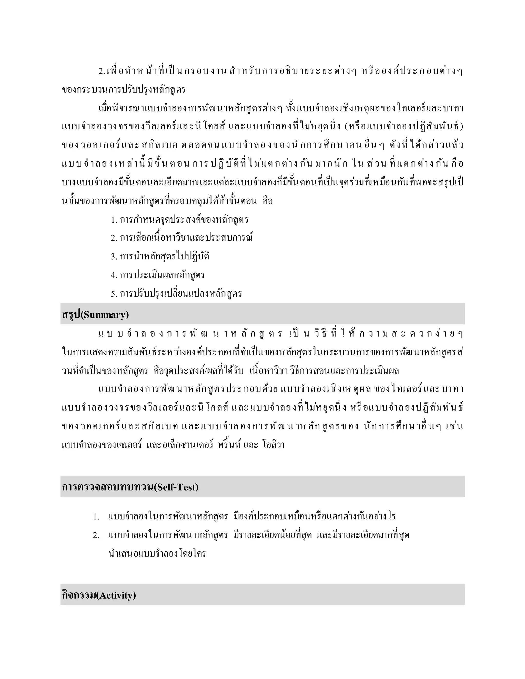 2.เพื่อทำหน้ำที่เป็ นกรอบงำน สำหรับกำรอธิบำยระยะต่ำงๆ หรือองค์ประกอบต่ำงๆ
ของกระบวนกำรปรับปรุงหลักสูตร
เมื่อพิจำรณำแบบจำลองกำรพัฒนำหลักสูตรต่ำงๆ ทั้งแบบจำลองเชิงเหตุผลของไทเลอร์และบำทำ
แบบจำลองวงจรของวีลเลอร์และนิโคลส์ และแบบจำลองที่ไม่หยุดนิ่ง (หรือแบบจำลองปฏิสัมพันธ์)
ของวอคเกอร์และ สกิลเบค ตลอดจน แบบจำลองของนักกำรศึกษำคน อื่น ๆ ดังที่ได้กล่ำวแล้ว
แบบจำลองเห ล่ำนี้ มีขั้น ตอน กำรปฏิบัติที่ไม่แตกต่ำง กัน มำกนัก ใน ส่วน ที่แตกต่ำง กัน คือ
บำงแบบจำลองมีขั้นตอนละเอียดมำกและแต่ละแบบจำลองก็มีขั้นตอนที่เป็นจุดร่วมที่เหมือนกันที่พอจะสรุปเป็
นขั้นของกำรพัฒนำหลักสูตรที่ครอบคลุมได้ห้ำขั้นตอน คือ
1. กำรกำหนดจุดประสงค์ของหลักสูตร
2. กำรเลือกเนื้อหำวิชำและประสบกำรณ์
3. กำรนำหลักสูตรไปปฏิบัติ
4. กำรประเมินผลหลักสูตร
5. กำรปรับปรุงเปลี่ยนแปลงหลักสูตร
สรุป(Summary)
แ บ บ จ ำ ล อ ง ก ำ ร พั ฒ น ำ ห ลั ก สู ต ร เป็ น วิ ธี ที่ ใ ห้ ค ว ำ ม ส ะ ด ว ก ง่ ำ ย ๆ
ในกำรแสดงควำมสัมพันธ์ระหว่ำงองค์ประกอบที่จำเป็นของหลักสูตรในกระบวนกำรของกำรพัฒนำหลักสูตรส่
วนที่จำเป็นของหลักสูตร คือจุดประสงค์/ผลที่ได้รับ เนื้อหำวิชำวิธีกำรสอนและกำรประเมินผล
แบบจำลองกำรพัฒนำหลักสูตรประกอบด้วย แบบจำลองเชิงเห ตุผล ของไทเลอร์และบำทำ
แบบจำลองวงจรของวีลเลอร์และนิโคลส์ และแบบจำลองที่ไม่หยุดนิ่ง หรือแบบจำลองปฏิสัมพันธ์
ของวอคเกอร์และสกิลเบค และแบบจำลองกำรพัฒน ำหลักสูตรของ นักกำรศึกษำอื่นๆ เช่น
แบบจำลองของเซเลอร์ และอเล็กซำนเดอร์ พริ้นท์ และ โอลิวำ
กำรตรวจสอบทบทวน(Self-Test)
1. แบบจำลองในกำรพัฒนำหลักสูตร มีองค์ประกอบเหมือนหรือแตกต่ำงกันอย่ำงไร
2. แบบจำลองในกำรพัฒนำหลักสูตร มีรำยละเอียดน้อยที่สุด และมีรำยละเอียดมำกที่สุด
นำเสนอแบบจำลองโดยใคร
กิจกรรม(Activity)
 