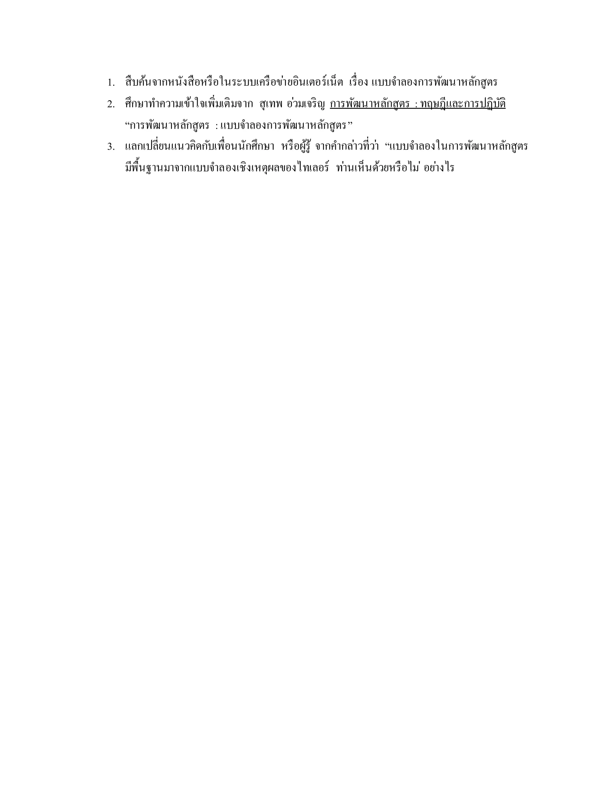 1. สืบค้นจำกหนังสือหรือในระบบเครือข่ำยอินเตอร์เน็ต เรื่อง แบบจำลองกำรพัฒนำหลักสูตร
2. ศึกษำทำควำมเข้ำใจเพิ่มเติมจำก สุเทพ อ่วมเจริญ กำรพัฒนำหลักสูตร : ทฤษฎีและกำรปฏิบัติ
“กำรพัฒนำหลักสูตร :แบบจำลองกำรพัฒนำหลักสูตร”
3. แลกเปลี่ยนแนวคิดกับเพื่อนนักศึกษำ หรือผู้รู้ จำกคำกล่ำวที่ว่ำ “แบบจำลองในกำรพัฒนำหลักสูตร
มีพื้นฐำนมำจำกแบบจำลองเชิงเหตุผลของไทเลอร์ ท่ำนเห็นด้วยหรือไม่ อย่ำงไร
 