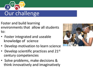 Our challenge
Foster and build learning
environments that allow all students
to:
• Foster integrated and useable
knowledge of science
• Develop motivation to learn science
• Develop scientific practices and 21st
century competencies
• Solve problems, make decisions &
think innovatively and imaginatively
 