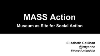 Museum as Site for Social Action
MASS Action
Elisabeth Callihan
@bttyanne
#MassActionMia
 