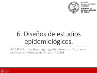 6. Diseños de estudios
epidemiológicos.
MD MPH Adrian Hugo Aginagalde Llorente - Academia
de Ciencias Médicas de Bilbao (ACMB)
 