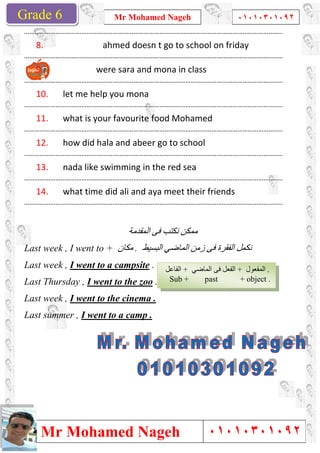 Grade 1
Mr Mohamed Nageh
Mr Mohamed NagehGrade 6
……………………………………………………………………
8. ahmed doesn t go to school on friday
……………………………………………………………………
9. were sara and mona in class
……………………………………………………………………
10. let me help you mona
……………………………………………………………………
11. what is your favourite food Mohamed
……………………………………………………………………
12. how did hala and abeer go to school
……………………………………………………………………
13. nada like swimming in the red sea
……………………………………………………………………
14. what time did ali and aya meet their friends
……………………………………………………………………
Last week , I went to + ‫ﻣﻜﺎن‬
Last week , I went to a campsite
Last Thursday , I went to the zoo
Last week , I went to the
Last summer , I went to a camp .
Mr Mohamed Nageh ٠١٠١٠٣٠١٠٩٢
Mr Mohamed Nageh
…………………………………………………………………………………………………………………………………..
ahmed doesn t go to school on friday
…………………………………………………………………………………………………………………………………..
were sara and mona in class
…………………………………………………………………………………………………………………………………..
let me help you mona
…………………………………………………………………………………………………………………………………..
what is your favourite food Mohamed
…………………………………………………………………………………………………………………………………..
how did hala and abeer go to school
…………………………………………………………………………………………………………………………………..
nada like swimming in the red sea
…………………………………………………………………………………………………………………………………..
what time did ali and aya meet their friends
…………………………………………………………………………………………………………………………………..
‫اﻟﻤﻘﺪﻣﺔ‬ ‫ﻓﻰ‬ ‫ﻧﻜﺘﺐ‬ ‫ﻣﻤﻜﻦ‬
‫ﻣﻜﺎن‬ . ‫اﻟﺒﺴﯿﻂ‬ ‫اﻟﻤﺎﺿﻲ‬ ‫زﻣﻦ‬ ‫ﻓﻰ‬ ‫اﻟﻔﻘﺮة‬ ‫ﻧﻜﻤﻞ‬
I went to a campsite .
I went to the zoo .
I went to the cinema .
I went to a camp .
‫اﻟﻔﺎﻋﻞ‬ + ‫اﻟﻤﺎﺿﻲ‬ ‫ﻓﻰ‬ ‫اﻟﻔﻌﻞ‬
Sub + past
1
٠١٠١٠٣٠١٠٩٢
٠١٠١٠٣٠١٠٩٢
………………………………………………..
ahmed doesn t go to school on friday
………………………………………………..
………………………………………………..
………………………………………………..
………………………………………………..
………………………………………………..
………………………………………………..
what time did ali and aya meet their friends
………………………………………………..
‫اﻟﺒﺴﯿﻂ‬ ‫اﻟﻤﺎﺿﻲ‬ ‫زﻣﻦ‬ ‫ﻓﻰ‬ ‫اﻟﻔﻘﺮة‬ ‫ﻧﻜﻤﻞ‬
‫اﻟﻤﺎﺿﻲ‬ ‫ﻓﻰ‬ ‫اﻟﻔﻌﻞ‬ + ‫اﻟﻤﻔﻌﻮل‬ .
+ object .
 