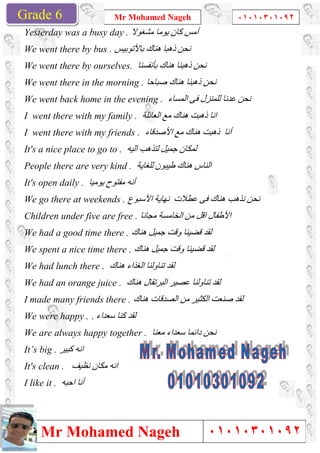 Grade 1
Mr Mohamed Nageh
Mr Mohamed NagehGrade 6
Yesterday was a busy day .
We went there by bus . ‫ﺑﺎﻷﺗﻮﺑﯿﺲ‬ ‫ھﻨﺎك‬ ‫ذھﺒﺎ‬ ‫ﻧﺤﻦ‬
We went there by ourselves.
We went there in the morning .
We went back home in the evening .
I went there with my family .
I went there with my friends .
It's a nice place to go to .
People there are very ki
It's open daily . ‫ﯾﻮﻣﯿﺎ‬ ‫ﻣﻔﺘﻮح‬ ‫أﻧﮫ‬
We go there at weekends .
Children under five are free .
We had a good time there .
We spent a nice time there .
We had lunch there . ‫ھﻨﺎك‬ ‫اﻟﻐﺬاء‬ ‫ﺗﻨﺎوﻟﻨﺎ‬ ‫ﻟﻘﺪ‬
We had an orange juice .
I made many friends there .
We were happy . ‫ﺳﻌﺪاء‬ ‫ﻛﻨﺎ‬ ‫ﻟﻘﺪ‬.
We are always happy together .
It’s big . ‫ﻛﺒﯿﺮ‬ ‫اﻧﮫ‬
It's clean . ‫ﻧﻈﯿﻒ‬ ‫ﻣﻜﺎن‬ ‫اﻧﮫ‬
I like it . ‫اﺣﺒﮫ‬ ‫أﻧﺎ‬
Mr Mohamed Nageh ٠١٠١٠٣٠١٠٩٢
Mr Mohamed Nageh
Yesterday was a busy day . ‫ﻣﺸﻐﻮﻻ‬ ‫ﯾﻮﻣﺎ‬ ‫ﻛﺎن‬ ‫أﻣﺲ‬
‫ﺑﺎﻷﺗﻮﺑﯿﺲ‬ ‫ھﻨﺎك‬ ‫ذھﺒﺎ‬ ‫ﻧﺤﻦ‬
We went there by ourselves. ‫ﺑﺄﻧﻔﺴﻨﺎ‬ ‫ھﻨﺎك‬ ‫ذھﺒﻨﺎ‬ ‫ﻧﺤﻦ‬
We went there in the morning . ‫ﺻﺒﺎﺣﺎ‬ ‫ھﻨﺎك‬ ‫ذھﺒﻨﺎ‬ ‫ﻧﺤﻦ‬
We went back home in the evening . ‫اﻟﻤﺴﺎء‬ ‫ﻓﻰ‬ ‫ﻟﻠﻤﻨﺰل‬ ‫ﻋﺪﻧﺎ‬ ‫ﻧﺤﻦ‬
I went there with my family . ‫اﻟﻌﺎﺋﻠﺔ‬ ‫ﻣﻊ‬ ‫ھﻨﺎك‬ ‫ذھﺒﺖ‬ ‫اﻧﺎ‬
I went there with my friends . ‫اﻷﺻﺪﻗﺎء‬ ‫ﻣﻊ‬ ‫ھﻨﺎك‬ ‫ذھﺒﺖ‬ ‫أﻧﺎ‬
It's a nice place to go to . ‫اﻟﯿﮫ‬ ‫ﻟﺘﺬھﺐ‬ ‫ﺟﻤﯿﻞ‬ ‫ﻟﻤﻜﺎن‬
People there are very kind . ‫ﻟﻠﻐﺎﯾﺔ‬ ‫طﯿﺒﻮن‬ ‫ھﻨﺎك‬ ‫اﻟﻨﺎس‬
‫ﯾﻮﻣﯿﺎ‬ ‫ﻣﻔﺘﻮح‬ ‫أﻧﮫ‬
We go there at weekends . ‫اﻷﺳﺒﻮع‬ ‫ﻧﮭﺎﯾﺔ‬ ‫ﻋﻄﻼت‬ ‫ﻓﻰ‬ ‫ھﻨﺎك‬ ‫ﻧﺬھﺐ‬ ‫ﻧﺤﻦ‬
Children under five are free . ‫ﻣﺠﺎﻧﺎ‬ ‫اﻟﺨﺎﻣﺴﺔ‬ ‫ﻣﻦ‬ ‫اﻗﻞ‬ ‫اﻷطﻔﺎل‬
We had a good time there . ‫ھﻨﺎك‬ ‫ﺟﻤﯿﻞ‬ ‫وﻗﺖ‬ ‫ﻗﻀﯿﻨﺎ‬ ‫ﻟﻘﺪ‬
We spent a nice time there . ‫ھﻨﺎك‬ ‫ﺟﻤﯿﻞ‬ ‫وﻗﺖ‬ ‫ﻗﻀﯿﻨﺎ‬ ‫ﻟﻘﺪ‬
‫ھﻨﺎك‬ ‫اﻟﻐﺬاء‬ ‫ﺗﻨﺎوﻟﻨﺎ‬ ‫ﻟﻘﺪ‬
We had an orange juice . ‫ھﻨﺎك‬ ‫اﻟﺒﺮﺗﻘﺎل‬ ‫ﻋﺼﯿﺮ‬ ‫ﺗﻨﺎوﻟﻨﺎ‬ ‫ﻟﻘﺪ‬
I made many friends there . ‫ھﻨﺎك‬ ‫اﻟﺼﺪﻗﺎت‬ ‫ﻣﻦ‬ ‫اﻟﻜﺜﯿﺮ‬ ‫ﺻﻨﻌﺖ‬ ‫ﻟﻘﺪ‬
‫ﺳﻌﺪاء‬ ‫ﻛﻨﺎ‬ ‫ﻟﻘﺪ‬
e always happy together . ‫ﻣﻌﻨﺎ‬ ‫ﺳﻌﺪاء‬ ‫داﺋﻤﺎ‬ ‫ﻧﺤﻦ‬
‫ﻧﻈﯿﻒ‬ ‫ﻣﻜﺎن‬ ‫اﻧﮫ‬
1
٠١٠١٠٣٠١٠٩٢
٠١٠١٠٣٠١٠٩٢
‫اﻟﻤﺴﺎء‬ ‫ﻓﻰ‬ ‫ﻟﻠﻤﻨﺰل‬ ‫ﻋﺪﻧﺎ‬ ‫ﻧﺤﻦ‬
‫اﻷﺻﺪﻗﺎء‬ ‫ﻣﻊ‬ ‫ھﻨﺎك‬ ‫ذھﺒﺖ‬ ‫أﻧﺎ‬
‫اﻷﺳﺒﻮع‬ ‫ﻧﮭﺎﯾﺔ‬ ‫ﻋﻄﻼت‬ ‫ﻓﻰ‬ ‫ھﻨﺎك‬ ‫ﻧﺬھﺐ‬ ‫ﻧﺤﻦ‬
‫ﻣﺠﺎﻧﺎ‬ ‫اﻟﺨﺎﻣﺴﺔ‬ ‫ﻣﻦ‬ ‫اﻗﻞ‬ ‫اﻷطﻔﺎل‬
‫ھﻨﺎك‬ ‫اﻟﺼﺪﻗﺎت‬ ‫ﻣﻦ‬ ‫اﻟﻜﺜﯿﺮ‬ ‫ﺻﻨﻌﺖ‬ ‫ﻟﻘﺪ‬
 